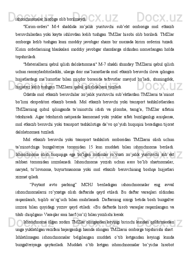 ishonchnomalar hisobga olib borilmaydi.
"Kirim-orderi"   M-4   shaklida   xo’jalik   yurituvchi   sub’ekt   omboriga   mol   etkazib
beruvchilardan   yoki   kayta   ishlovdan   kelib   tushgan   TMZlar   hisobi   olib   boriladi.   TMZlar
omborga   kelib   tushgan   kuni   moddiy   javobgar   shaxs   bir   nusxada   kirim   orderini   tuzadi.
Kirim   orderlarining   blankalari   moddiy   javobgar   shaxslarga   oldindan   nomerlangan   holda
topshiriladi.
"Materiallarni qabul qilish dalolatnomasi" M-7 shakli shunday TMZlarni qabul qilish
uchun rasmiylashtiriladiki, ularga doir ma’lumotlarda mol etkazib beruvchi ilova qilingan
hujjatlardagi   ma’lumotlar   bilan   miqdor   borasida   tafovutlar   mavjud   bo’ladi,   shuningdek,
hujjatsiz kelib tushgan TMZlarni qabul qilishda ham tuziladi.
Odatda mol  etkazib beruvchilar  xo’jalik yurituvchi  sub’ektlardan TMZlarni  ta’minot
bo’limi   ekspeditori   etkazib   beradi.   Mol   etkazib   beruvchi   yoki   transport   tashkilotlaridan
TMZlarning   qubul   qilinganda   ta’minotchi   idish   va   plomba,   tamg’a,   TMZlar   sifatini
tekshiradi.   Agar   tekshirish   natijasida   kamomad   yoki   yuklar   sifati   buzilganligi   aniqlansa,
mol etkazib beruvchi yoki transport tashkilotiga da’vo qo’yish huquqini beradigan tijorat
dalolatnomasi tuziladi.
Mol   etkazib   beruvchi   yoki   transport   tashkiloti   omboridan   TMZlarni   olish   uchun
ta’minotchiga   buxgalteriya   tomonidan   15   kun   muddati   bilan   ishonchnoma   beriladi.
Ishonchnoma   olish   huquqiga   ega   bo’lgan   xodimlar   ro’yxati   xo’jalik   yurituvchi   sub’ekt
rahbari   tomonidan   imzolanadi.   Ishonchnoma   yozish   uchun   asos   bo’lib   shartnomalar,
naryad,   to’lovnoma,   buyurtmanoma   yoki   mol   etkazib   beruvchining   boshqa   hujjatlari
xizmat qiladi.
“Poytaxt   avto   parking”   MCHJ   beriladigan   ishonchnomalar   eng   avval
ishonchnomalarni   ro’yxatga   olish   daftarida   qayd   etiladi.   Bu   daftar   varaqlari   oldindan
raqamlanib,   tiqilib   so’rg’uch   bilan   muhrlanadi.   Daftarning   oxirgi   betida   bosh   buxgalter
imzosi   bilan   quyidagi   yozuv   qayd   etiladi:   «Bu   daftarda   hisob   varaqlar   raqamlangan   va
tikib chiqilgan» Varaqlar soni harf (so’z) bilan yozilishi kerak.
Ishonchnoma olgan xodim TMZlar olingandan keyingi birinchi kundan qoldirmasdan
unga yuklatilgan vazifani bajarganligi hamda olingan TMZlarni omborga topshirishi shart.
Ishlatilmagan   ishonchnomalar   belgilangan   muddati   o’tib   ketgandan   keyingi   kunda
buxgalteriyaga   qaytariladi.   Muddati   o’tib   ketgan   ishonchnomalar   bo’yicha   hisobot 