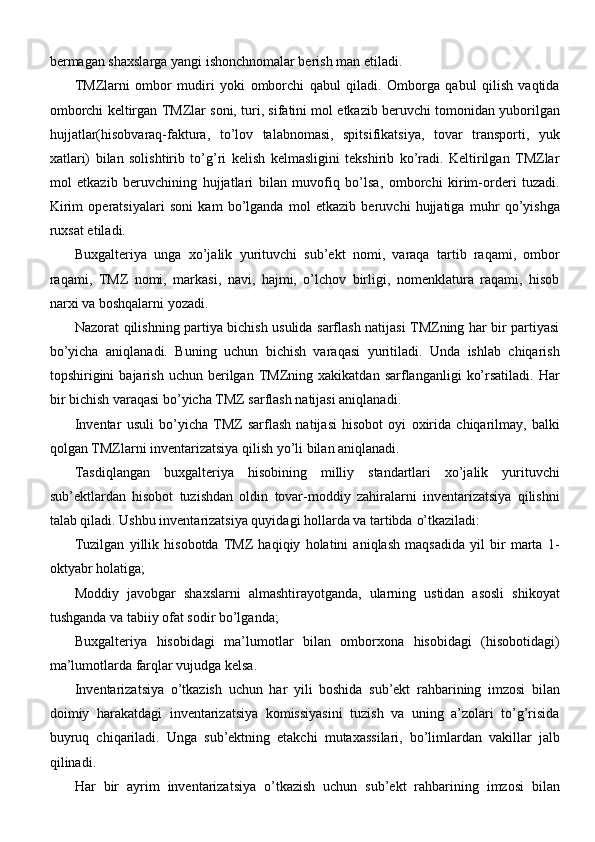 bermagan shaxslarga yangi ishonchnomalar berish man   etiladi.
TMZlarni   ombor   mudiri   yoki   omborchi   qabul   qiladi.   Omborga   qabul   qilish   vaqtida
omborchi keltirgan TMZlar soni, turi, sifatini mol etkazib beruvchi tomonidan yuborilgan
hujjatlar(hisobvaraq-faktura,   to’lov   talabnomasi,   spitsifikatsiya,   tovar   transporti,   yuk
xatlari)   bilan   solishtirib   to’g’ri   kelish   kelmasligini   tekshirib   ko’radi.   Keltirilgan   TMZlar
mol   etkazib   beruvchining   hujjatlari   bilan   muvofiq   bo’lsa,   omborchi   kirim-orderi   tuzadi.
Kirim   operatsiyalari   soni   kam   bo’lganda   mol   etkazib   beruvchi   hujjatiga   muhr   qo’yishga
ruxsat etiladi.
Buxgalteriya   unga   xo’jalik   yurituvchi   sub’ekt   nomi,   varaqa   tartib   raqami,   ombor
raqami,   TMZ   nomi,   markasi,   navi,   hajmi,   o’lchov   birligi,   nomenklatura   raqami,   hisob
narxi va boshqalarni yozadi.
Nazorat qilishning partiya bichish usulida sarflash natijasi TMZning har bir partiyasi
bo’yicha   aniqlanadi.   Buning   uchun   bichish   varaqasi   yuritiladi.   Unda   ishlab   chiqarish
topshirigini   bajarish   uchun  berilgan   TMZning   xakikatdan  sarflanganligi   ko’rsatiladi.   Har
bir bichish varaqasi bo’yicha TMZ sarflash natijasi aniqlanadi.
Inventar   usuli   bo’yicha   TMZ   sarflash   natijasi   hisobot   oyi   oxirida   chiqarilmay,   balki
qolgan TMZlarni inventarizatsiya qilish yo’li bilan aniqlanadi.
Tasdiqlangan   buxgalteriya   hisobining   milliy   standartlari   xo’jalik   yurituvchi
sub’ektlardan   hisobot   tuzishdan   oldin   tovar-moddiy   zahiralarni   inventarizatsiya   qilishni
talab qiladi. Ushbu inventarizatsiya quyidagi hollarda va tartibda   o’tkaziladi:
Tuzilgan   yillik   hisobotda   TMZ   haqiqiy   holatini   aniqlash   maqsadida   yil   bir   marta   1-
oktyabr holatiga;
Moddiy   javobgar   shaxslarni   almashtirayotganda,   ularning   ustidan   asosli   shikoyat
tushganda va tabiiy ofat sodir bo’lganda;
Buxgalteriya   hisobidagi   ma’lumotlar   bilan   omborxona   hisobidagi   (hisobotidagi)
ma’lumotlarda farqlar vujudga kelsa.
Inventarizatsiya   o’tkazish   uchun   har   yili   boshida   sub’ekt   rahbarining   imzosi   bilan
doimiy   harakatdagi   inventarizatsiya   komissiyasini   tuzish   va   uning   a’zolari   to’g’risida
buyruq   chiqariladi.   Unga   sub’ektning   etakchi   mutaxassilari,   bo’limlardan   vakillar   jalb
qilinadi.
Har   bir   ayrim   inventarizatsiya   o’tkazish   uchun   sub’ekt   rahbarining   imzosi   bilan 