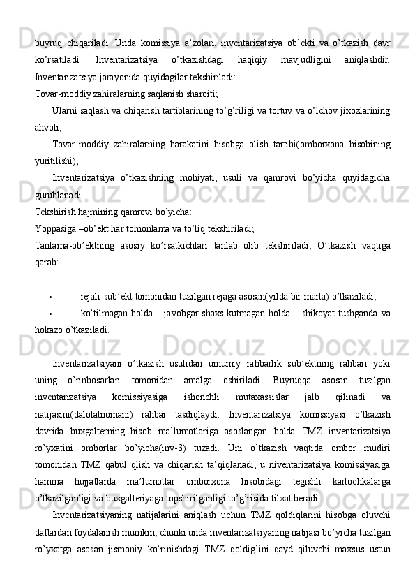 buyruq   chiqariladi.   Unda   komissiya   a’zolari,   inventarizatsiya   ob’ekti   va   o’tkazish   davr
ko’rsatiladi.   Inventarizatsiya   o’tkazishdagi   haqiqiy   mavjudligini   aniqlashdir.
Inventarizatsiya jarayonida quyidagilar tekshiriladi:
Tovar-moddiy zahiralarning saqlanish sharoiti;
Ularni saqlash va chiqarish tartiblarining to’g’riligi va tortuv va o’lchov jixozlarining
ahvoli;
Tovar-moddiy   zahiralarning   harakatini   hisobga   olish   tartibi(omborxona   hisobining
yuritilishi);
Inventarizatsiya   o’tkazishning   mohiyati,   usuli   va   qamrovi   bo’yicha   quyidagicha
guruhlanadi.
Tekshirish hajmining qamrovi bo’yicha:
Yoppasiga –ob’ekt har tomonlama va to’liq tekshiriladi;
Tanlama-ob’ektning   asosiy   ko’rsatkichlari   tanlab   olib   tekshiriladi;   O’tkazish   vaqtiga
qarab:
 rejali-sub’ekt tomonidan tuzilgan rejaga asosan(yilda bir marta)   o’tkaziladi;
 ko’tilmagan holda – javobgar  shaxs  kutmagan holda – shikoyat  tushganda va
hokazo o’tkaziladi.
Inventarizatsiyani   o’tkazish   usulidan   umumiy   rahbarlik   sub’ektning   rahbari   yoki
uning   o’rinbosarlari   tomonidan   amalga   oshiriladi.   Buyruqqa   asosan   tuzilgan
inventarizatsiya   komissiyasiga   ishonchli   mutaxassislar   jalb   qilinadi   va
natijasini(dalolatnomani)   rahbar   tasdiqlaydi.   Inventarizatsiya   komissiyasi   o’tkazish
davrida   buxgalterning   hisob   ma’lumotlariga   asoslangan   holda   TMZ   inventarizatsiya
ro’yxatini   omborlar   bo’yicha(inv-3)   tuzadi.   Uni   o’tkazish   vaqtida   ombor   mudiri
tomonidan   TMZ   qabul   qlish   va   chiqarish   ta’qiqlanadi,   u   niventarizatsiya   komissiyasiga
hamma   hujjatlarda   ma’lumotlar   omborxona   hisobidagi   tegishli   kartochkalarga
o’tkazilganligi va buxgalteriyaga topshirilganligi to’g’risida tilxat beradi.
Inventarizatsiyaning   natijalarini   aniqlash   uchun   TMZ   qoldiqlarini   hisobga   oluvchi
daftardan foydalanish mumkin, chunki unda inventarizatsiyaning natijasi bo’yicha tuzilgan
ro’yxatga   asosan   jismoniy   ko’rinishdagi   TMZ   qoldig’ini   qayd   qiluvchi   maxsus   ustun 
