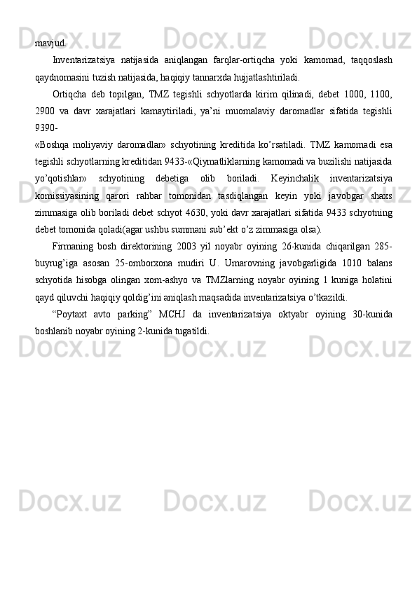 mavjud.
Inventarizatsiya   natijasida   aniqlangan   farqlar-ortiqcha   yoki   kamomad,   taqqoslash
qaydnomasini tuzish natijasida, haqiqiy tannarxda hujjatlashtiriladi.
Ortiqcha   deb   topilgan,   TMZ   tegishli   schyotlarda   kirim   qilinadi,   debet   1000,   1100,
2900   va   davr   xarajatlari   kamaytiriladi,   ya’ni   muomalaviy   daromadlar   sifatida   tegishli
9390-
«Boshqa   moliyaviy   daromadlar»   schyotining   kreditida   ko’rsatiladi.   TMZ   kamomadi   esa
tegishli schyotlarning kreditidan 9433-«Qiymatliklarning kamomadi va buzilishi natijasida
yo’qotishlar»   schyotining   debetiga   olib   boriladi.   Keyinchalik   inventarizatsiya
komissiyasining   qarori   rahbar   tomonidan   tasdiqlangan   keyin   yoki   javobgar   shaxs
zimmasiga olib boriladi debet schyot 4630, yoki davr xarajatlari sifatida 9433 schyotning
debet tomonida qoladi(agar ushbu summani sub’ekt o’z zimmasiga olsa).
Firmaning   bosh   direktorining   2003   yil   noyabr   oyining   26-kunida   chiqarilgan   285-
buyrug’iga   asosan   25-omborxona   mudiri   U.   Umarovning   javobgarligida   1010   balans
schyotida   hisobga   olingan   xom-ashyo   va   TMZlarning   noyabr   oyining   1   kuniga   holatini
qayd qiluvchi haqiqiy qoldig’ini aniqlash maqsadida inventarizatsiya   o’tkazildi.
“Poytaxt   avto   parking”   MCHJ   da   inventarizatsiya   oktyabr   oyining   30-kunida
boshlanib noyabr oyining 2-kunida tugatildi. 