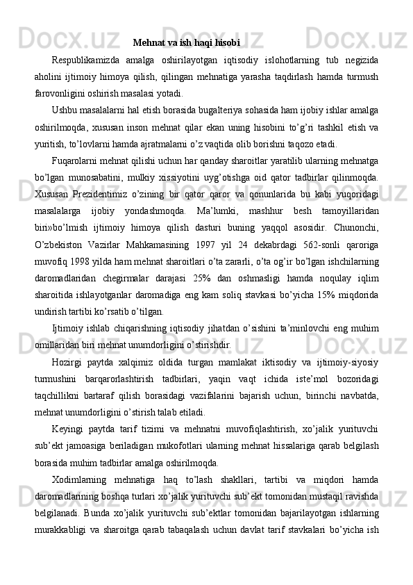 Mehnat va ish haqi hisobi
Respublikamizda   amalga   oshirilayotgan   iqtisodiy   islohotlarning   tub   negizida
aholini   ijtimoiy   himoya   qilish,   qilingan   mehnatiga   yarasha   taqdirlash   hamda   turmush
farovonligini oshirish masalasi yotadi.
Ushbu masalalarni hal etish borasida bugalteriya sohasida ham ijobiy ishlar amalga
oshirilmoqda,   xususan   inson   mehnat   qilar   ekan   uning   hisobini   to’g’ri   tashkil   etish   va
yuritish, to’lovlarni hamda ajratmalarni o’z vaqtida olib borishni taqozo etadi.
Fuqarolarni mehnat qilishi uchun har qanday sharoitlar yaratilib ularning mehnatga
bo’lgan   munosabatini,   mulkiy   xissiyotini   uyg’otishga   oid   qator   tadbirlar   qilinmoqda.
Xususan   Prezidentimiz   o’zining   bir   qator   qaror   va   qonunlarida   bu   kabi   yuqoridagi
masalalarga   ijobiy   yondashmoqda.   Ma’lumki,   mashhur   besh   tamoyillaridan
biri»bo’lmish   ijtimoiy   himoya   qilish   dasturi   buning   yaqqol   asosidir.   Chunonchi,
O’zbekiston   Vazirlar   Mahkamasining   1997   yil   24   dekabrdagi   562-sonli   qaroriga
muvofiq 1998 yilda ham mehnat sharoitlari o’ta zararli, o’ta og’ir bo’lgan ishchilarning
daromadlaridan   chegirmalar   darajasi   25%   dan   oshmasligi   hamda   noqulay   iqlim
sharoitida   ishlayotganlar   daromadiga   eng   kam   soliq   stavkasi   bo’yicha   15%   miqdorida
undirish tartibi ko’rsatib o’tilgan.
Ijtimoiy   ishlab   chiqarishning   iqtisodiy   jihatdan   o’sishini   ta’minlovchi   eng   muhim
omillaridan biri mehnat unumdorligini o’stirishdir.
Hozirgi   paytda   xalqimiz   oldida   turgan   mamlakat   iktisodiy   va   ijtimoiy-siyosiy
turmushini   barqarorlashtirish   tadbirlari,   yaqin   vaqt   ichida   iste’mol   bozoridagi
taqchillikni   bartaraf   qilish   borasidagi   vazifalarini   bajarish   uchun,   birinchi   navbatda,
mehnat unumdorligini o’stirish talab etiladi.
Keyingi   paytda   tarif   tizimi   va   mehnatni   muvofiqlashtirish,   xo’jalik   yurituvchi
sub’ekt   jamoasiga   beriladigan   mukofotlari   ularning  mehnat  hissalariga  qarab  belgilash
borasida muhim tadbirlar amalga oshirilmoqda.
Xodimlarning   mehnatiga   haq   to’lash   shakllari,   tartibi   va   miqdori   hamda
daromadlarining boshqa turlari xo’jalik yurituvchi sub’ekt tomonidan mustaqil ravishda
belgilanadi.   Bunda   xo’jalik   yurituvchi   sub’ektlar   tomonidan   bajarilayotgan   ishlarning
murakkabligi   va   sharoitga   qarab   tabaqalash   uchun   davlat   tarif   stavkalari   bo’yicha   ish 