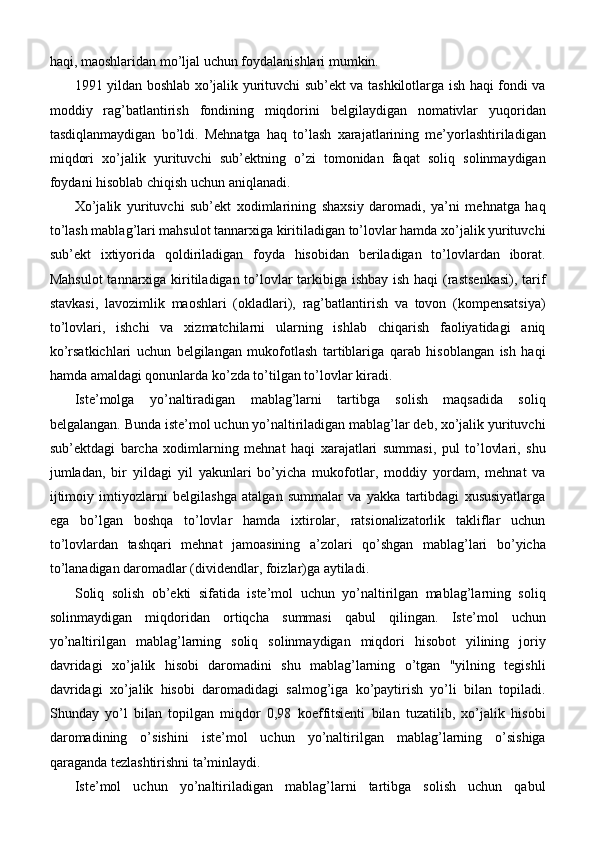 haqi, maoshlaridan mo’ljal uchun foydalanishlari mumkin.
1991 yildan boshlab xo’jalik yurituvchi sub’ekt va tashkilotlarga ish haqi fondi va
moddiy   rag’batlantirish   fondining   miqdorini   belgilaydigan   nomativlar   yuqoridan
tasdiqlanmaydigan   bo’ldi.   Mehnatga   haq   to’lash   xarajatlarining   me’yorlashtiriladigan
miqdori   xo’jalik   yurituvchi   sub’ektning   o’zi   tomonidan   faqat   soliq   solinmaydigan
foydani hisoblab chiqish uchun aniqlanadi.
Xo’jalik   yurituvchi   sub’ekt   xodimlarining   shaxsiy   daromadi,   ya’ni   mehnatga   haq
to’lash mablag’lari mahsulot tannarxiga kiritiladigan to’lovlar hamda xo’jalik yurituvchi
sub’ekt   ixtiyorida   qoldiriladigan   foyda   hisobidan   beriladigan   to’lovlardan   iborat.
Mahsulot  tannarxiga kiritiladigan to’lovlar  tarkibiga ishbay ish haqi (rastsenkasi), tarif
stavkasi,   lavozimlik   maoshlari   (okladlari),   rag’batlantirish   va   tovon   (kompensatsiya)
to’lovlari,   ishchi   va   xizmatchilarni   ularning   ishlab   chiqarish   faoliyatidagi   aniq
ko’rsatkichlari   uchun   belgilangan   mukofotlash   tartiblariga   qarab   hisoblangan   ish   haqi
hamda amaldagi qonunlarda ko’zda to’tilgan to’lovlar   kiradi.
Iste’molga   yo’naltiradigan   mablag’larni   tartibga   solish   maqsadida   soliq
belgalangan. Bunda iste’mol uchun yo’naltiriladigan mablag’lar deb, xo’jalik yurituvchi
sub’ektdagi   barcha   xodimlarning   mehnat   haqi   xarajatlari   summasi,   pul   to’lovlari,   shu
jumladan,   bir   yildagi   yil   yakunlari   bo’yicha   mukofotlar,   moddiy   yordam,   mehnat   va
ijtimoiy   imtiyozlarni   belgilashga   atalgan   summalar   va   yakka   tartibdagi   xususiyatlarga
ega   bo’lgan   boshqa   to’lovlar   hamda   ixtirolar,   ratsionalizatorlik   takliflar   uchun
to’lovlardan   tashqari   mehnat   jamoasining   a’zolari   qo’shgan   mablag’lari   bo’yicha
to’lanadigan daromadlar (dividendlar, foizlar)ga aytiladi.
Soliq   solish   ob’ekti   sifatida   iste’mol   uchun   yo’naltirilgan   mablag’larning   soliq
solinmaydigan   miqdoridan   ortiqcha   summasi   qabul   qilingan.   Iste’mol   uchun
yo’naltirilgan   mablag’larning   soliq   solinmaydigan   miqdori   hisobot   yilining   joriy
davridagi   xo’jalik   hisobi   daromadini   shu   mablag’larning   o’tgan   "yilning   tegishli
davridagi   xo’jalik   hisobi   daromadidagi   salmog’iga   ko’paytirish   yo’li   bilan   topiladi.
Shunday   yo’l   bilan   topilgan   miqdor   0,98   koeffitsienti   bilan   tuzatilib,   xo’jalik   hisobi
daromadining   o’sishini   iste’mol   uchun   yo’naltirilgan   mablag’larning   o’sishiga
qaraganda tezlashtirishni ta’minlaydi.
Iste’mol   uchun   yo’naltiriladigan   mablag’larni   tartibga   solish   uchun   qabul 