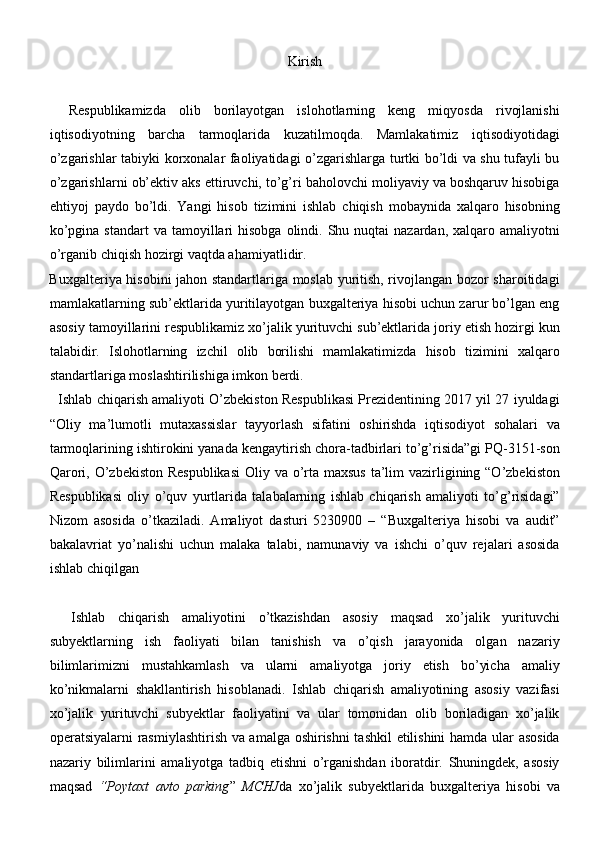 Kirish
    Respublikamizda   olib   borilayotgan   islohotlarning   keng   miqyosda   rivojlanishi
iqtisodiyotning   barcha   tarmoqlarida   kuzatilmoqda.   Mamlakatimiz   iqtisodiyotidagi
o’zgarishlar tabiyki korxonalar faoliyatidagi o’zgarishlarga turtki bo’ldi va shu tufayli bu
o’zgarishlarni ob’ektiv aks ettiruvchi, to’g’ri baholovchi moliyaviy va boshqaruv hisobiga
ehtiyoj   paydo   bo’ldi.   Yangi   hisob   tizimini   ishlab   chiqish   mobaynida   xalqaro   hisobning
ko’pgina  standart   va tamoyillari  hisobga  olindi.  Shu  nuqtai  nazardan,  xalqaro  amaliyotni
o’rganib chiqish hozirgi vaqtda ahamiyatlidir. 
     Buxgalteriya hisobini jahon standartlariga moslab yuritish, rivojlangan bozor sharoitidagi
mamlakatlarning sub’ektlarida yuritilayotgan buxgalteriya hisobi uchun zarur bo’lgan eng
asosiy tamoyillarini respublikamiz xo’jalik yurituvchi sub’ektlarida joriy etish hozirgi kun
talabidir.   Islohotlarning   izchil   olib   borilishi   mamlakatimizda   hisob   tizimini   xalqaro
standartlariga moslashtirilishiga imkon berdi.
   Ishlab chiqarish amaliyoti O’zbekiston Respublikasi Prezidentining 2017 yil 27 iyuldagi
“Oliy   ma’lumotli   mutaxassislar   tayyorlash   sifatini   oshirishda   iqtisodiyot   sohalari   va
tarmoqlarining ishtirokini yanada kengaytirish chora-tadbirlari to’g’risida”gi PQ-3151-son
Qarori, O’zbekiston Respublikasi  Oliy va o’rta maxsus  ta’lim  vazirligining “O’zbekiston
Respublikasi   oliy   o’quv   yurtlarida   talabalarning   ishlab   chiqarish   amaliyoti   to’g’risidagi”
Nizom   asosida   o’tkaziladi.   Amaliyot   dasturi   5230900   –   “Buxgalteriya   hisobi   va   audit”
bakalavriat   yo’nalishi   uchun   malaka   talabi,   namunaviy   va   ishchi   o’quv   rejalari   asosida
ishlab chiqilgan
Ishlab   chiqarish   amaliyotini   o’tkazishdan   asosiy   maqsad   xo’jalik   yurituvchi
subyektlarning   ish   faoliyati   bilan   tanishish   va   o’qish   jarayonida   olgan   nazariy
bilimlarimizni   mustahkamlash   va   ularni   amaliyotga   joriy   etish   bo’yicha   amaliy
ko’nikmalarni   shakllantirish   hisoblanadi.   Ishlab   chiqarish   amaliyotining   asosiy   vazifasi
xo’jalik   yurituvchi   subyektlar   faoliyatini   va   ular   tomonidan   olib   boriladigan   xo’jalik
operatsiyalarni rasmiylashtirish va amalga oshirishni tashkil  etilishini  hamda ular asosida
nazariy   bilimlarini   amaliyotga   tadbiq   etishni   o’rganishdan   iboratdir.   Shuningdek,   asosiy
maqsad   “Poytaxt   avto   parking ”   MCHJ da   xo’jalik   subyektlarida   buxgalteriya   hisobi   va 