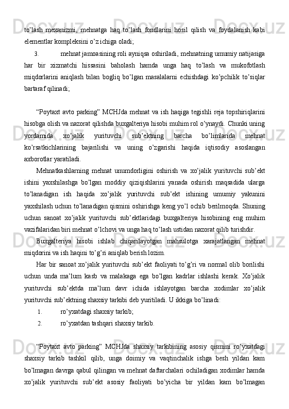 to’lash   mexanizmi,   mehnatga   haq   to’lash   fondlarini   hosil   qilish   va   foydalanish   kabi
elementlar kompleksini o’z ichiga oladi;
3. mehnat jamoasining roli ayniqsa oshiriladi, mehnatning umumiy natijasiga
har   bir   xizmatchi   hissasini   baholash   hamda   unga   haq   to’lash   va   mukofotlash
miqdorlarini   aniqlash   bilan   bogliq   bo’lgan   masalalarni   echishdagi   ko’pchilik   to’siqlar
bartaraf qilinadi;
“Poytaxt  avto parking” MCHJda  mehnat  va ish haqiga tegishli  reja  topshiriqlarini
hisobga olish va nazorat qilishda buxgalteriya hisobi muhim rol o’ynaydi. Chunki uning
yordamida   xo’jalik   yurituvchi   sub’ektning   barcha   bo’limlarida   mehnat
ko’rsatkichlarining   bajarilishi   va   uning   o’zgarishi   haqida   iqtisodiy   asoslangan
axborotlar yaratiladi.
Mehnatkashlarning   mehnat   unumdorligini   oshirish   va   xo’jalik   yurituvchi   sub’ekt
ishini   yaxshilashga   bo’lgan   moddiy   qiziqishlarini   yanada   oshirish   maqsadida   ularga
to’lanadigan   ish   haqida   xo’jalik   yurituvchi   sub’ekt   ishining   umumiy   yakunini
yaxshilash uchun to’lanadigan qismini oshirishga keng yo’l ochib berilmoqda. Shuning
uchun   sanoat   xo’jalik   yurituvchi   sub’ektlaridagi   buxgalteriya   hisobining   eng   muhim
vazifalaridan biri mehnat o’lchovi va unga haq to’lash ustidan nazorat qilib turishdir.
Buxgalteriya   hisobi   ishlab   chiqarilayotgan   mahsulotga   xarajatlangan   mehnat
miqdorini va ish haqini to’g’ri aniqlab berish lozim.
Har bir  sanoat  xo’jalik yurituvchi sub’ekt  faoliyati to’g’ri  va normal olib borilishi
uchun   unda   ma’lum   kasb   va   malakaga   ega   bo’lgan   kadrlar   ishlashi   kerak.   Xo’jalik
yurituvchi   sub’ektda   ma’lum   davr   ichida   ishlayotgan   barcha   xodimlar   xo’jalik
yurituvchi sub’ektning shaxsiy tarkibi deb yuritiladi.  U ikkiga   bo’linadi:
1. ro’yxatdagi shaxsiy   tarkib;
2. ro’yxatdan tashqari shaxsiy   tarkib.
“ Poytaxt   avto   parking ”   MCHJda   shaxsiy   tarkibining   asosiy   qismini   ro’yxatdagi
shaxsiy   tarkib   tashkil   qilib,   unga   doimiy   va   vaqtinchalik   ishga   besh   yildan   kam
bo’lmagan davrga qabul  qilingan va mehnat daftarchalari ochiladigan xodimlar hamda
xo’jalik   yurituvchi   sub’ekt   asosiy   faoliyati   bo’yicha   bir   yildan   kam   bo’lmagan 