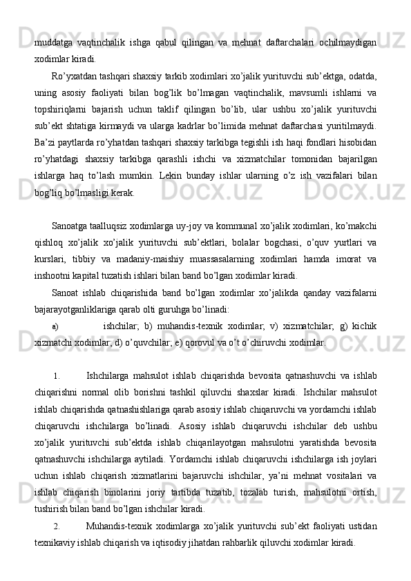 muddatga   vaqtinchalik   ishga   qabul   qilingan   va   mehnat   daftarchalari   ochilmaydigan
xodimlar kiradi.
Ro’yxatdan tashqari shaxsiy tarkib xodimlari xo’jalik yurituvchi sub’ektga, odatda,
uning   asosiy   faoliyati   bilan   bog’lik   bo’lmagan   vaqtinchalik,   mavsumli   ishlarni   va
topshiriqlarni   bajarish   uchun   taklif   qilingan   bo’lib,   ular   ushbu   xo’jalik   yurituvchi
sub’ekt shtatiga kirmaydi  va ularga kadrlar  bo’limida mehnat  daftarchasi  yuritilmaydi.
Ba’zi paytlarda ro’yhatdan tashqari shaxsiy tarkibga tegishli ish haqi fondlari hisobidan
ro’yhatdagi   shaxsiy   tarkibga   qarashli   ishchi   va   xizmatchilar   tomonidan   bajarilgan
ishlarga   haq   to’lash   mumkin.   Lekin   bunday   ishlar   ularning   o’z   ish   vazifalari   bilan
bog’liq bo’lmasligi   kerak.
Sanoatga taalluqsiz xodimlarga uy-joy va kommunal xo’jalik xodimlari, ko’makchi
qishloq   xo’jalik   xo’jalik   yurituvchi   sub’ektlari,   bolalar   bogchasi,   o’quv   yurtlari   va
kurslari,   tibbiy   va   madaniy-maishiy   muassasalarning   xodimlari   hamda   imorat   va
inshootni kapital tuzatish ishlari bilan band bo’lgan xodimlar   kiradi.
Sanoat   ishlab   chiqarishida   band   bo’lgan   xodimlar   xo’jalikda   qanday   vazifalarni
bajarayotganliklariga qarab olti guruhga   bo’linadi:
a) ishchilar;   b)   muhandis-texnik   xodimlar;   v)   xizmatchilar;   g)   kichik
xizmatchi xodimlar; d) o’quvchilar; e) qorovul va o’t o’chiruvchi   xodimlar.
1. Ishchilarga   mahsulot   ishlab   chiqarishda   bevosita   qatnashuvchi   va   ishlab
chiqarishni   normal   olib   borishni   tashkil   qiluvchi   shaxslar   kiradi.   Ishchilar   mahsulot
ishlab chiqarishda qatnashishlariga qarab asosiy ishlab chiqaruvchi va yordamchi ishlab
chiqaruvchi   ishchilarga   bo’linadi.   Asosiy   ishlab   chiqaruvchi   ishchilar   deb   ushbu
xo’jalik   yurituvchi   sub’ektda   ishlab   chiqarilayotgan   mahsulotni   yaratishda   bevosita
qatnashuvchi  ishchilarga aytiladi. Yordamchi  ishlab chiqaruvchi ishchilarga ish joylari
uchun   ishlab   chiqarish   xizmatlarini   bajaruvchi   ishchilar,   ya’ni   mehnat   vositalari   va
ishlab   chiqarish   binolarini   joriy   tartibda   tuzatib,   tozalab   turish,   mahsulotni   ortish,
tushirish bilan band bo’lgan ishchilar   kiradi.
2. Muhandis-texnik   xodimlarga   xo’jalik   yurituvchi   sub’ekt   faoliyati   ustidan
texnikaviy ishlab chiqarish va iqtisodiy jihatdan rahbarlik qiluvchi xodimlar   kiradi. 