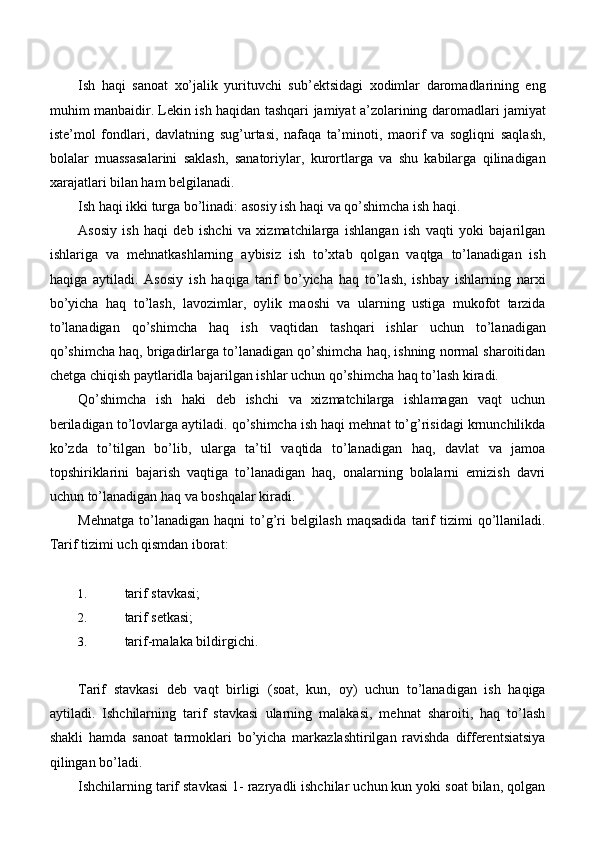 Ish   haqi   sanoat   xo’jalik   yurituvchi   sub’ektsidagi   xodimlar   daromadlarining   eng
muhim manbaidir. Lekin ish haqidan tashqari jamiyat a’zolarining daromadlari jamiyat
iste’mol   fondlari,   davlatning   sug’urtasi,   nafaqa   ta’minoti,   maorif   va   sogliqni   saqlash,
bolalar   muassasalarini   saklash,   sanatoriylar,   kurortlarga   va   shu   kabilarga   qilinadigan
xarajatlari bilan ham belgilanadi.
Ish haqi ikki turga bo’linadi: asosiy ish haqi va qo’shimcha ish haqi.
Asosiy   ish   haqi   deb   ishchi   va   xizmatchilarga   ishlangan   ish   vaqti   yoki   bajarilgan
ishlariga   va   mehnatkashlarning   aybisiz   ish   to’xtab   qolgan   vaqtga   to’lanadigan   ish
haqiga   aytiladi.   Asosiy   ish   haqiga   tarif   bo’yicha   haq   to’lash,   ishbay   ishlarning   narxi
bo’yicha   haq   to’lash,   lavozimlar,   oylik   maoshi   va   ularning   ustiga   mukofot   tarzida
to’lanadigan   qo’shimcha   haq   ish   vaqtidan   tashqari   ishlar   uchun   to’lanadigan
qo’shimcha haq, brigadirlarga to’lanadigan qo’shimcha haq, ishning normal sharoitidan
chetga chiqish paytlaridla bajarilgan ishlar uchun qo’shimcha haq to’lash kiradi.
Qo’shimcha   ish   haki   deb   ishchi   va   xizmatchilarga   ishlamagan   vaqt   uchun
beriladigan to’lovlarga aytiladi. qo’shimcha ish haqi mehnat to’g’risidagi krnunchilikda
ko’zda   to’tilgan   bo’lib,   ularga   ta’til   vaqtida   to’lanadigan   haq,   davlat   va   jamoa
topshiriklarini   bajarish   vaqtiga   to’lanadigan   haq,   onalarning   bolalarni   emizish   davri
uchun to’lanadigan haq va boshqalar kiradi.
Mehnatga   to’lanadigan   haqni   to’g’ri   belgilash   maqsadida   tarif   tizimi   qo’llaniladi.
Tarif tizimi uch qismdan iborat:
1. tarif   stavkasi;
2. tarif   setkasi;
3. tarif-malaka   bildirgichi.
Tarif   stavkasi   deb   vaqt   birligi   (soat,   kun,   oy)   uchun   to’lanadigan   ish   haqiga
aytiladi.   Ishchilarning   tarif   stavkasi   ularning   malakasi,   mehnat   sharoiti,   haq   to’lash
shakli   hamda   sanoat   tarmoklari   bo’yicha   markazlashtirilgan   ravishda   differentsiatsiya
qilingan bo’ladi.
Ishchilarning tarif stavkasi 1- razryadli ishchilar uchun kun yoki soat bilan, qolgan 