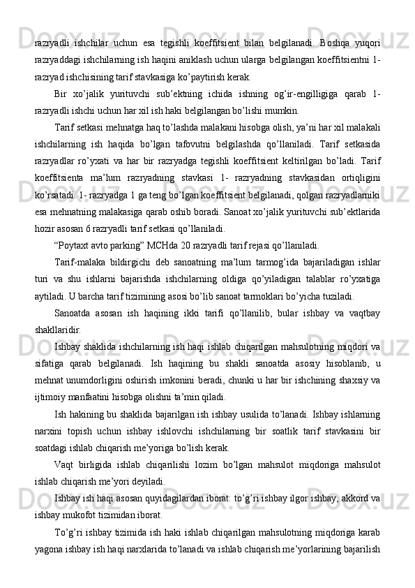 razryadli   ishchilar   uchun   esa   tegishli   koeffitsient   bilan   belgilanadi.   Boshqa   yuqori
razryaddagi ishchilarning ish haqini aniklash uchun ularga belgilangan koeffitsientni 1-
razryad ishchisining tarif stavkasiga ko’paytirish kerak.
Bir   xo’jalik   yurituvchi   sub’ektning   ichida   ishning   og’ir-engilligiga   qarab   1-
razryadli ishchi uchun har xil ish haki belgilangan bo’lishi mumkin.
Tarif setkasi mehnatga haq to’lashda malakani hisobga olish, ya’ni har xil malakali
ishchilarning   ish   haqida   bo’lgan   tafovutni   belgilashda   qo’llaniladi.   Tarif   setkasida
razryadlar   ro’yxati   va   har   bir   razryadga   tegishli   koeffitsient   keltirilgan   bo’ladi.   Tarif
koeffitsienta   ma’lum   razryadning   stavkasi   1-   razryadning   stavkasidan   ortiqligini
ko’rsatadi. 1- razryadga 1 ga teng bo’lgan koeffitsient belgilanadi, qolgan razryadlarniki
esa mehnatning malakasiga qarab oshib boradi. Sanoat xo’jalik yurituvchi sub’ektlarida
hozir asosan 6 razryadli tarif setkasi   qo’llaniladi.
“Poytaxt avto parking” MCHda 20 razryadli tarif rejasi qo’llaniladi. 
Tarif-malaka   bildirgichi   deb   sanoatning   ma’lum   tarmog’ida   bajariladigan   ishlar
turi   va   shu   ishlarni   bajarishda   ishchilarning   oldiga   qo’yiladigan   talablar   ro’yxatiga
aytiladi. U barcha tarif tizimining asosi bo’lib sanoat tarmoklari bo’yicha tuziladi.
Sanoatda   asosan   ish   haqining   ikki   tarifi   qo’llanilib,   bular   ishbay   va   vaqtbay
shakllaridir.
Ishbay shaklida ishchilarning ish haqi ishlab chiqarilgan mahsulotning miqdori va
sifatiga   qarab   belgilanadi.   Ish   haqining   bu   shakli   sanoatda   asosiy   hisoblanib,   u
mehnat unumdorligini oshirish imkonini beradi, chunki u har bir ishchining shaxsiy va
ijtimoiy manfaatini hisobga olishni ta’min qiladi.
Ish hakining bu shaklida bajarilgan ish ishbay usulida to’lanadi. Ishbay ishlarning
narxini   topish   uchun   ishbay   ishlovchi   ishchilarning   bir   soatlik   tarif   stavkasini   bir
soatdagi ishlab chiqarish me’yoriga bo’lish kerak.
Vaqt   birligida   ishlab   chiqarilishi   lozim   bo’lgan   mahsulot   miqdoriga   mahsulot
ishlab chiqarish me’yori deyiladi.
Ishbay ish haqi asosan quyidagilardan iborat: to’g’ri ishbay ilgor ishbay, akkord va
ishbay mukofot tizimidan iborat.
To’g’ri ishbay tizimida ish haki ishlab chiqarilgan mahsulotning miqdoriga karab
yagona ishbay ish haqi narxlarida to’lanadi va ishlab chiqarish me’yorlarining bajarilish 