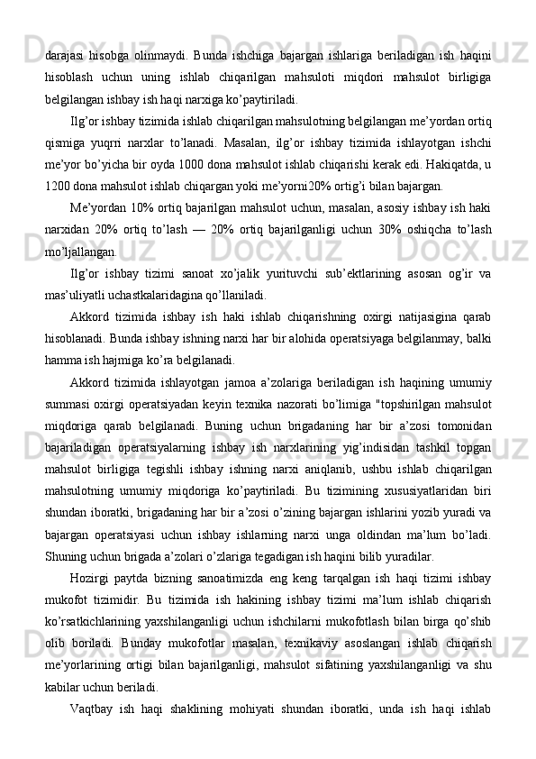 darajasi   hisobga   olinmaydi.   Bunda   ishchiga   bajargan   ishlariga   beriladigan   ish   haqini
hisoblash   uchun   uning   ishlab   chiqarilgan   mahsuloti   miqdori   mahsulot   birligiga
belgilangan ishbay ish haqi narxiga ko’paytiriladi.
Ilg’or ishbay tizimida ishlab chiqarilgan mahsulotning belgilangan me’yordan ortiq
qismiga   yuqrri   narxlar   to’lanadi.   Masalan,   ilg’or   ishbay   tizimida   ishlayotgan   ishchi
me’yor bo’yicha bir oyda 1000 dona mahsulot ishlab chiqarishi kerak edi. Hakiqatda, u
1200 dona mahsulot ishlab chiqargan yoki me’yorni20% ortig’i bilan bajargan.
Me’yordan 10% ortiq bajarilgan mahsulot uchun, masalan, asosiy ishbay ish haki
narxidan   20%   ortiq   to’lash   —   20%   ortiq   bajarilganligi   uchun   30%   oshiqcha   to’lash
mo’ljallangan.
Ilg’or   ishbay   tizimi   sanoat   xo’jalik   yurituvchi   sub’ektlarining   asosan   og’ir   va
mas’uliyatli uchastkalaridagina qo’llaniladi.
Akkord   tizimida   ishbay   ish   haki   ishlab   chiqarishning   oxirgi   natijasigina   qarab
hisoblanadi. Bunda ishbay ishning narxi har bir alohida operatsiyaga belgilanmay, balki
hamma ish hajmiga ko’ra belgilanadi.
Akkord   tizimida   ishlayotgan   jamoa   a’zolariga   beriladigan   ish   haqining   umumiy
summasi  oxirgi  operatsiyadan  keyin  texnika nazorati   bo’limiga  "topshirilgan mahsulot
miqdoriga   qarab   belgilanadi.   Buning   uchun   brigadaning   har   bir   a’zosi   tomonidan
bajariladigan   operatsiyalarning   ishbay   ish   narxlarining   yig’indisidan   tashkil   topgan
mahsulot   birligiga   tegishli   ishbay   ishning   narxi   aniqlanib,   ushbu   ishlab   chiqarilgan
mahsulotning   umumiy   miqdoriga   ko’paytiriladi.   Bu   tizimining   xususiyatlaridan   biri
shundan iboratki, brigadaning har bir a’zosi o’zining bajargan ishlarini yozib yuradi va
bajargan   operatsiyasi   uchun   ishbay   ishlarning   narxi   unga   oldindan   ma’lum   bo’ladi.
Shuning uchun brigada a’zolari o’zlariga tegadigan ish haqini bilib   yuradilar.
Hozirgi   paytda   bizning   sanoatimizda   eng   keng   tarqalgan   ish   haqi   tizimi   ishbay
mukofot   tizimidir.   Bu   tizimida   ish   hakining   ishbay   tizimi   ma’lum   ishlab   chiqarish
ko’rsatkichlarining  yaxshilanganligi   uchun  ishchilarni   mukofotlash   bilan  birga   qo’shib
olib   boriladi.   Bunday   mukofotlar   masalan,   texnikaviy   asoslangan   ishlab   chiqarish
me’yorlarining   ortigi   bilan   bajarilganligi,   mahsulot   sifatining   yaxshilanganligi   va   shu
kabilar uchun beriladi.
Vaqtbay   ish   haqi   shaklining   mohiyati   shundan   iboratki,   unda   ish   haqi   ishlab 