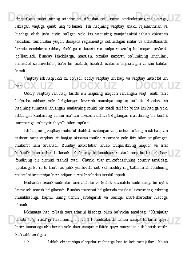 chiqarilgan   mahsulotning   miqdori   va   sifatidan   qat’i   nazar,   xodimlarning   malakasiga,
ishlagan   vaqtiga   qarab   haq   to’lanadi.   Ish   haqining   vaqtbay   shakli   rejalashtirish   va
hisobga   olish   juda   qiyin   bo’lgan   yoki   ish   vaqtining   xarajatlanishi   ishlab   chiqarish
texnikasi   tomonidan   yuqori   darajada   reglamentga   solinadigan   ishlar   va   uchastkalarda
hamda   ishchilarni   ishbay   shakliga   o’tkazish   maqsadga   muvofiq   bo’lmagan   joylarda
qo’llaniladi.   Bunday   ishchilarga,   masalan,   texnika   nazorati   bo’limining   ishchilari,
mahsulot   saralovchilar,   ba’zi   bir   sozlash,   tuzatish   ishlarini   bajaradigan   va   shu   kabilar
kiradi.
Vaqtbay ish haqi ikki xil bo’ladi: oddiy vaqtbay ish haqi va vaqtbay mukofot ish
haqi.
Oddiy   vaqtbay   ish   haqi   turida   ish   haqining   miqdori   ishlangan   vaqt,   soatli   tarif
bo’yicha   ishhaqi   yoki   belgilangan   lavzimli   maoshga   bog’liq   bo’ladi.   Bunday   ish
haqining summasi ishlangan soatlarning sonini bir soatli tarif bo’yicha ish haqiga yoki
ishlangan   kunlarning   sonini   ma’lum   lavozim   uchun   belgilangan   maoshning   bir   kunlik
summasiga ko’paytirish yo’li bilan topiladi.
Ish haqining vaqtbay-mukofot shaklida ishlangan vaqt uchun to’langan ish haqidan
tashqari yana vaqtbay ish haqiga nisbatan mutloq summada yoki foiz bilan belgilangan
mukofot   ham   to’lanadi.   Bunday   mukofotlar   ishlab   chiqarishning   miqdor   va   sifat
ko’rsatkichlari   uchun   to’lanadi.   Ishchilarga   to’lanadigan   mukofotning   bu   turi   ish   haqi
fondining   bir   qismini   tashkil   etadi.   Chunki   ular   mukofotlashning   doimiy   amaldagi
qoidasiga   ko’ra   to’lanib,   xo’jalik   yurituvchi   sub’ekt   moddiy   rag’batlantirish   fondining
mahsulot tannarxiga kiritiladigan qismi hisobidan tashkil topadi.
Muhandis-texnik xodimlar, xizmatchilar va kichik xizmatchi xodimlarga bir oylik
lavozimli maosh belgilanadi. Bunday maoshni belgilashda mazkur lavozimdagi ishning
murakkabligi,   hajmi,   uning   uchun   javobgarlik   va   boshqa   shart-sharoitlar   hisobga
olinadi.
Mehnatga   haq   to’lash   xarajatlarini   hisobga   olish   bo’yicha   amaldagi   "Xarajatlar
tarkibi   to’g’risida"gi   Nizomning   1.2   va   2.1   moddalarida   ushbu   xarajat   turlarini   qaysi
birini tannarxga olib borish yoki davr xarajati sifatida qaysi xarajatlar olib borish tartibi
ko’rsatib berilgan.
1.2. Ishlab  chiqarishga  aloqador  mehnatga   haq  to’lash   xarajatlari.  Ishlab 