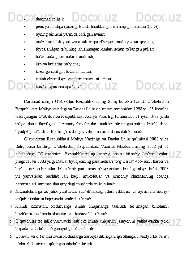  daromad   solig’i;
 pensiya fondiga (xozirgi kunda hisoblangan ish haqiga nisbatan 2,5   %);
 oyning birinchi yarmida berilgan   avans;
 xodim xo’jalik yurituvchi sub’ektga etkazgan moddiy zarar   qiymati;
 foydalanilgan ta’tilning ishlanmagan kunlari uchun to’langan   pullar;
 ba’zi turdagi jarimalarni   undirish;
 ijroiya hujjatlar   bo’yicha;
 kreditga sotilgan tovarlar   uchun;
 ishlab chiqarilgan yaroksiz maxsulot   uchun;
 kasaba uyushmasiga   badal.
Daromad   solig’i   O’zbekiton   Respublikasining   Soliq   kodeksi   hamda   O’zbekiston
Respublikasi Moliya vazirligi va Davlat Soliq qo’mitasi tomonidan 1998 yil 23 fevralda
tasdiqlangan O’zbekiston Respublikasi  Adliya Vazirligi tomonidan 11 iyun 1998 yilda
ro’yxatdan o’tkazilgan. “Jismoniy shaxslar daromadidan olinadigan soliqni hisoblash va
byudjetga to’lash tartibi to’g’risida”gi yuriknoma asosida ushlab kolinadi.
O’zbekiston   Respublikasi   Moliya   Vazirligi   va   Davlat   Soliq   qo’mitasi   2002   yilda
Soliq   olish   tartibiga   O’zbekiston   Respublikasi   Vazirlar   Maxkamasining   2002   yil   31
dekabrdagi   “O’zbekiston   Respublikasining   asosiy   makroiktisodiy   ko’rsatkichlari
prognozi va 2003 yilgi Davlat byudjetining parametrlari to’g’risida” 455-sonli karori va
boshqa qonun hujjatlari bilan kiritilgan asosiy o’zgarishlarni hisobga olgan holda 2003
yil   yanvaridan   boshlab   ish   haqi,   mukofotlar   va   jismoniy   shaxslarning   boshqa
daromadlari summasidan quyidagi miqdorda soliq olinadi.
3. Xizmatchilarga   xo’jalik   yurituvchi   sub’ektlardagi   idora   ishlarini   va   ayrim   ma’muriy-
xo’jalik ishlarini bajaruvchi xodimlar   kiradi.
4. Kichik   xizmatchi   xodimlarga   ishlab   chiqarishga   taallukli   bo’lmagan   binolarni,
hovlilarni tozalovchi shaxslar, xat tashuvchilar   kiradi.
5. O’quvchilar   xo’jalik   yurituvchi   sub’ekt   ishlab   chiqarish   jarayonini   yakka-yakka   yoki
brigada usuli bilan o’rganayotgan shaxslar   dir.
6. Qorovul va o’t o’chiruvchi xodimlarga xarbiylashtirilgan, qurollangan, vaxtyorlik va o’t
o’chirishda xizmat qiladigan ishchilar   kiradi. 