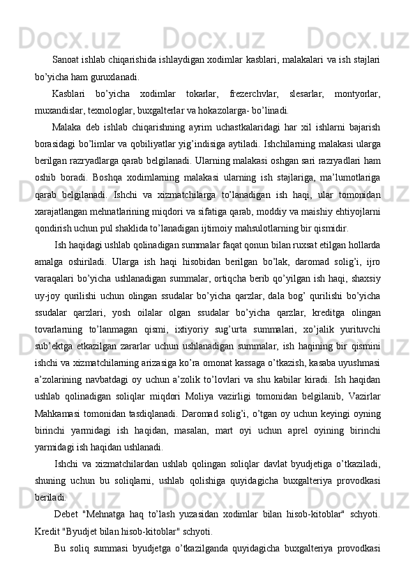 Sanoat ishlab chiqarishida ishlaydigan xodimlar kasblari, malakalari va ish stajlari
bo’yicha ham guruxlanadi.
Kasblari   bo’yicha   xodimlar   tokarlar,   frezerchvlar,   slesarlar,   montyorlar,
muxandislar, texnologlar, buxgalterlar va hokazolarga- bo’linadi.
Malaka   deb   ishlab   chiqarishning   ayrim   uchastkalaridagi   har   xil   ishlarni   bajarish
borasidagi  bo’limlar va qobiliyatlar yig’indisiga aytiladi.   Ishchilarning malakasi ularga
berilgan razryadlarga qarab belgilanadi. Ularning malakasi oshgan sari razryadlari ham
oshib   boradi.   Boshqa   xodimlarning   malakasi   ularning   ish   stajlariga,   ma’lumotlariga
qarab   belgilanadi.   Ishchi   va   xizmatchilarga   to’lanadigan   ish   haqi,   ular   tomonidan
xarajatlangan mehnatlarining miqdori va sifatiga qarab, moddiy va maishiy ehtiyojlarni
qondirish uchun pul shaklida to’lanadigan ijtimoiy mahsulotlarning bir   qismidir.
Ish haqidagi ushlab qolinadigan summalar faqat qonun bilan ruxsat etilgan hollarda
amalga   oshiriladi.   Ularga   ish   haqi   hisobidan   berilgan   bo’lak,   daromad   solig’i,   ijro
varaqalari   bo’yicha  ushlanadigan   summalar, ortiqcha  berib  qo’yilgan  ish  haqi, shaxsiy
uy-joy   qurilishi   uchun   olingan   ssudalar   bo’yicha   qarzlar,   dala   bog’   qurilishi   bo’yicha
ssudalar   qarzlari,   yosh   oilalar   olgan   ssudalar   bo’yicha   qarzlar,   kreditga   olingan
tovarlarning   to’lanmagan   qismi,   ixtiyoriy   sug’urta   summalari,   xo’jalik   yurituvchi
sub’ektga   etkazilgan   zararlar   uchun   ushlanadigan   summalar,   ish   haqining   bir   qismini
ishchi va xizmatchilarning arizasiga ko’ra omonat kassaga o’tkazish, kasaba uyushmasi
a’zolarining   navbatdagi   oy   uchun   a’zolik   to’lovlari   va   shu   kabilar   kiradi.   Ish   haqidan
ushlab   qolinadigan   soliqlar   miqdori   Moliya   vazirligi   tomonidan   belgilanib,   Vazirlar
Mahkamasi  tomonidan tasdiqlanadi. Daromad solig’i, o’tgan oy uchun keyingi  oyning
birinchi   yarmidagi   ish   haqidan,   masalan,   mart   oyi   uchun   aprel   oyining   birinchi
yarmidagi ish haqidan ushlanadi.
Ishchi   va   xizmatchilardan   ushlab   qolingan   soliqlar   davlat   byudjetiga   o’tkaziladi,
shuning   uchun   bu   soliqlarni,   ushlab   qolishiga   quyidagicha   buxgalteriya   provodkasi
beriladi.
Debet   "Mehnatga   haq   to’lash   yuzasidan   xodimlar   bilan   hisob-kitoblar"   schyoti.
Kredit "Byudjet bilan hisob-kitoblar" schyoti.
Bu   soliq   summasi   byudjetga   o’tkazilganda   quyidagicha   buxgalteriya   provodkasi 
