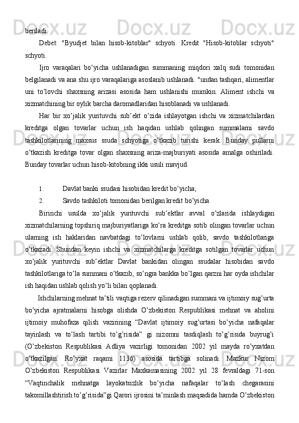 beriladi:
Debet:   "Byudjet   bilan   hisob-kitoblar"   schyoti.   Kredit   "Hisob-kitoblar   schyoti"
schyoti.
Ijro   varaqalari   bo’yicha   ushlanadigan   summaning   miqdori   xalq   sudi   tomonidan
belgilanadi va ana shu ijro varaqalariga asoslanib ushlanadi. "undan tashqari, alimentlar
uni   to’lovchi   shaxsning   arizasi   asosida   ham   ushlanishi   mumkin.   Aliment   ishchi   va
xizmatchining bir oylik barcha daromadlaridan hisoblanadi va ushlanadi.
Har   bir   xo’jalik   yurituvchi   sub’ekt   o’zida   ishlayotgan   ishchi   va   xizmatchilardan
kreditga   olgan   tovarlar   uchun   ish   haqidan   ushlab   qolingan   summalarni   savdo
tashkilotlarining   maxsus   ssuda   schyotiga   o’tkazib   turishi   kerak.   Bunday   pullarni
o’tkazish   kreditga   tovar   olgan   shaxsning   ariza-majburiyati   asosida   amalga   oshiriladi.
Bunday tovarlar uchun hisob-kitobning ikki usuli mavjud.
1. Davlat banki ssudasi hisobidan kredit   bo’yicha;
2. Savdo tashkiloti tomonidan berilgan kredit   bo’yicha.
Birinchi   usulda   xo’jalik   yurituvchi   sub’ektlar   avval   o’zlarida   ishlaydigan
xizmatchilarning topshiriq majburiyatlariga ko’ra kreditga sotib olingan tovarlar uchun
ularning   ish   haklaridan   navbatdagi   to’lovlarni   ushlab   qolib,   savdo   tashkilotlariga
o’tkazadi.   Shundan   keyin   ishchi   va   xizmatchilarga   kreditga   sotilgan   tovarlar   uchun
xo’jalik   yurituvchi   sub’ektlar   Davlat   bankidan   olingan   ssudalar   hisobidan   savdo
tashkilotlariga to’la summani o’tkazib, so’ngra bankka bo’lgan qarzni har oyda ishchilar
ish haqidan ushlab qolish yo’li bilan qoplanadi.
Ishchilarning mehnat ta’tili vaqtiga rezerv qilinadigan summani va ijtimoiy sug’urta
bo’yicha   ajratmalarni   hisobga   olishda   O’zbekiston   Respublikasi   mehnat   va   aholini
ijtimoiy   muhofaza   qilish   vazirining   “Davlat   ijtimoiy   sug’urtasi   bo’yicha   nafaqalar
tayinlash   va   to’lash   tartibi   to’g’risida”   gi   nizomni   tasdiqlash   to’g’risida   buyrug’i
(O’zbekiston   Respublikasi   Adliya   vazirligi   tomonidan   2002   yil   mayda   ro’yxatdan
o’tkazilgan.   Ro’yxat   raqami   1136)   asosida   tartibga   solinadi.   Mazkur   Nizom
O’zbekiston   Respublikasi   Vazirlar   Maxkamasining   2002   yil   28   fevraldagi   71-son
“Vaqtinchalik   mehnatga   layokatsizlik   bo’yicha   nafaqalar   to’lash   chegarasini
takomillashtirish to’g’risida”gi Qarori ijrosini ta’minlash maqsadida hamda O’zbekiston 