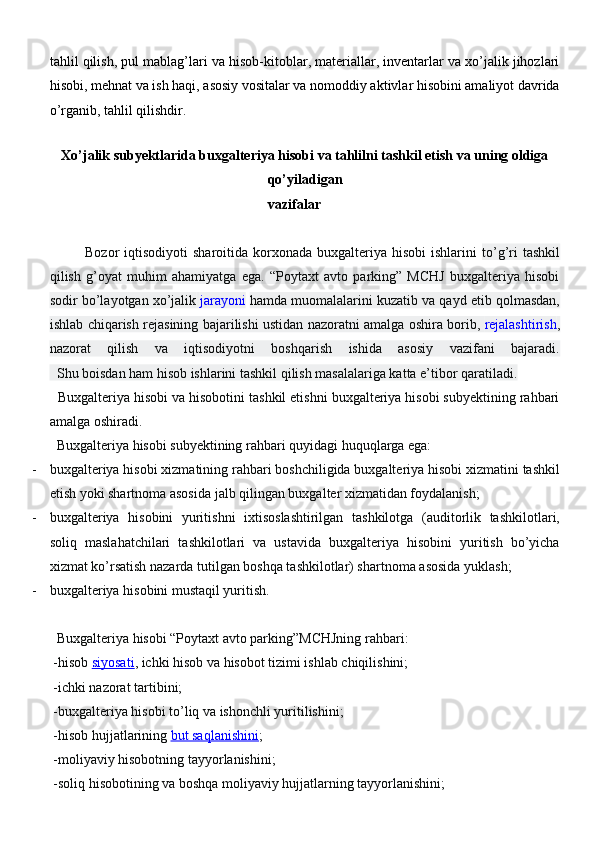tahlil qilish, pul mablag’lari va hisob-kitoblar, materiallar, inventarlar va xo’jalik jihozlari
hisobi, mehnat va ish haqi, asosiy vositalar va nomoddiy aktivlar hisobini amaliyot davrida
o’rganib, tahlil qilishdir.
Xo’jalik subyektlarida buxgalteriya hisobi va tahlilni tashkil etish va uning oldiga
qo’yiladigan
vazifalar
Bozor  iqtisodiyoti   sharoitida  korxonada  buxgalteriya hisobi  ishlarini   to’g’ri   tashkil
qilish   g’oyat   muhim   ahamiyatga   ega.   “Poytaxt   avto   parking”   MCHJ   buxgalteriya   hisobi
sodir bo’layotgan xo’jalik   jarayoni   hamda muomalalarini kuzatib va qayd etib qolmasdan,
ishlab chiqarish rejasining bajarilishi ustidan nazoratni amalga oshira borib,   rejalashtirish ,
nazorat   qilish   va   iqtisodiyotni   boshqarish   ishida   asosiy   vazifani   bajaradi.
  Shu boisdan ham hisob ishlarini tashkil qilish masalalariga katta e’tibor qaratiladi.
  Buxgalteriya hisobi va hisobotini tashkil etishni buxgalteriya hisobi subyektining rahbari
amalga oshiradi.
  Buxgalteriya hisobi subyektining rahbari quyidagi huquqlarga ega:
- buxgalteriya hisobi xizmatining rahbari boshchiligida buxgalteriya hisobi xizmatini tashkil
etish yoki shartnoma asosida jalb qilingan buxgalter xizmatidan foydalanish;
- buxgalteriya   hisobini   yuritishni   ixtisoslashtirilgan   tashkilotga   (auditorlik   tashkilotlari,
soliq   maslahatchilari   tashkilotlari   va   ustavida   buxgalteriya   hisobini   yuritish   bo’yicha
xizmat ko’rsatish nazarda tutilgan boshqa tashkilotlar) shartnoma asosida yuklash;
- buxgalteriya hisobini mustaqil yuritish.
  Buxgalteriya hisobi “Poytaxt avto parking”MCHJning rahbari:
 -hisob   siyosati , ichki hisob va hisobot tizimi ishlab chiqilishini;
 -ichki nazorat tartibini;
 -buxgalteriya hisobi to’liq va ishonchli yuritilishini;
 -hisob hujjatlarining   but saqlanishini ;
 -moliyaviy hisobotning tayyorlanishini;
 -soliq hisobotining va boshqa moliyaviy hujjatlarning tayyorlanishini; 