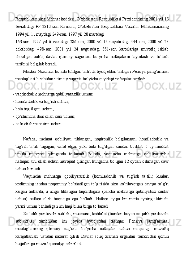 Respublikasining Mehnat kodeksi, O’zbekiston Respublikasi Prezidentining 2001 yil 13
fevralidagi   PF-2810-son   Farmoni,   O’zbekiston   Respublikasi   Vazirlar   Mahkamasining
1994 yil 11 maydagi 249-son, 1997 yil 20 martdagi
153-son,   1997   yil   6   iyundagi   286-son,   2000   yil   15   noyabrdagi   444-son,   2000   yil   23
dekabrdagi   498-son,   2001   yil   24   avgustdagi   351-son   karorlariga   muvofiq   ishlab
chikilgan   bulib,   davlat   ijtimoiy   sugurtasi   bo’yicha   nafaqalarni   tayinlash   va   to’lash
tartibini belgilab beradi.
Mazkur Nizomda ko’zda tutilgan tartibda byudjetdan tashqari Pensiya jamg’armasi
mablag’lari hisobidan ijtimoiy sugurta bo’yicha quyidagi nafaqalar beriladi:
 vaqtinchalik mehnatga qobiliyatsizlik   uchun;
 homiladorlik va tug’ish   uchun;
 bola tug’ilgani   uchun;
 qo’shimcha dam olish kuni   uchun;
 dafn etish marosimi   uchun.
Nafaqa,   mehnat   qobiliyati   tiklangan,   nogironlik   belgilangan,   homiladorlik   va
tug’ish   ta’tili   tugagan,   vafot   etgan   yoki   bola   tug’ilgan   kundan   boshlab   6   oy   muddat
ichida   murojaat   qilinganda   to’lanadi.   Bunda,   vaqtincha   mehnatga   qobiliyatsizlik
nafaqasi uni olish uchun murojaat qilingan kungacha bo’lgan 12 oydan oshmagan davr
uchun beriladi.
Vaqtincha   mehnatga   qobiliyatsizlik   (homiladorlik   va   tug’ish   ta’tili)   kunlari
xodimning ishdan noqonuniy bo’shatilgan to’g’risida nizo ko’rilayotgan davrga to’g’ri
kelgan   hollarda,   u   ishga   tiklangan   taqdirdagina   (barcha   mehnatga   qobiliyatsiz   kunlar
uchun)   nafaqa   olish   huquqiga   ega   bo’ladi.   Nafaqa   oyiga   bir   marta-oyning   ikkinchi
yarmi uchun beriladigan ish haqi bilan birga to’lanadi.
Xo’jalik yurituvchi sub’ekt, muassasa, tashkilot (bundan buyon-xo’jalik yurituvchi
sub’ekt)lar   tomonidan   ish   joyida   byudjetdan   tashqari   Pensiya   jamg’armasi
mablag’larining   ijtimoiy   sug’urta   bo’yicha   nafaqalar   uchun   maqsadga   muvofiq
xarajatlanishi   ustidan   nazorat   qilish   Davlat   soliq   xizmati   organlari   tomonidan   qonun
hujjatlariga muvofiq amalga oshiriladi. 