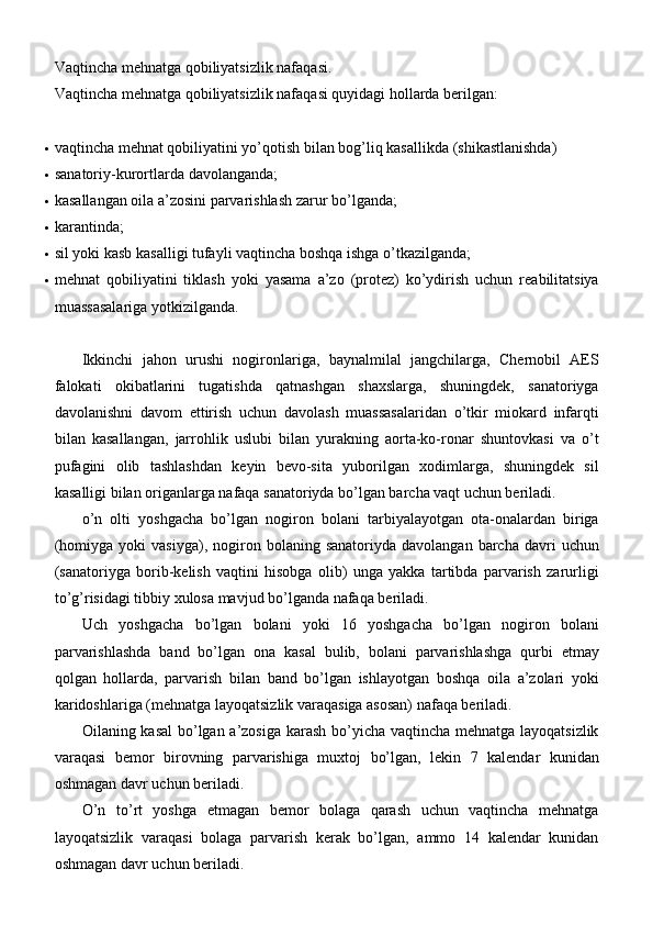 Vaqtincha mehnatga qobiliyatsizlik nafaqasi.
Vaqtincha mehnatga qobiliyatsizlik nafaqasi quyidagi hollarda berilgan:
 vaqtincha mehnat qobiliyatini yo’qotish bilan bog’liq kasallikda   (shikastlanishda)
 sanatoriy-kurortlarda   davolanganda;
 kasallangan oila a’zosini parvarishlash zarur   bo’lganda;
 karantinda;
 sil yoki kasb kasalligi tufayli vaqtincha boshqa ishga   o’tkazilganda;
 mehnat   qobiliyatini   tiklash   yoki   yasama   a’zo   (protez)   ko’ydirish   uchun   reabilitatsiya
muassasalariga   yotkizilganda.
Ikkinchi   jahon   urushi   nogironlariga,   baynalmilal   jangchilarga,   Chernobil   AES
falokati   okibatlarini   tugatishda   qatnashgan   shaxslarga,   shuningdek,   sanatoriyga
davolanishni   davom   ettirish   uchun   davolash   muassasalaridan   o’tkir   miokard   infarqti
bilan   kasallangan,   jarrohlik   uslubi   bilan   yurakning   aorta-ko-ronar   shuntovkasi   va   o’t
pufagini   olib   tashlashdan   keyin   bevo-sita   yuborilgan   xodimlarga,   shuningdek   sil
kasalligi bilan origanlarga nafaqa sanatoriyda bo’lgan barcha vaqt uchun beriladi.
o’n   olti   yoshgacha   bo’lgan   nogiron   bolani   tarbiyalayotgan   ota-onalardan   biriga
(homiyga  yoki  vasiyga),   nogiron  bolaning  sanatoriyda   davolangan  barcha  davri   uchun
(sanatoriyga   borib-kelish   vaqtini   hisobga   olib)   unga   yakka   tartibda   parvarish   zarurligi
to’g’risidagi tibbiy xulosa mavjud bo’lganda nafaqa beriladi.
Uch   yoshgacha   bo’lgan   bolani   yoki   16   yoshgacha   bo’lgan   nogiron   bolani
parvarishlashda   band   bo’lgan   ona   kasal   bulib,   bolani   parvarishlashga   qurbi   etmay
qolgan   hollarda,   parvarish   bilan   band   bo’lgan   ishlayotgan   boshqa   oila   a’zolari   yoki
karidoshlariga (mehnatga layoqatsizlik varaqasiga asosan) nafaqa beriladi.
Oilaning kasal  bo’lgan a’zosiga karash bo’yicha vaqtincha mehnatga layoqatsizlik
varaqasi   bemor   birovning   parvarishiga   muxtoj   bo’lgan,   lekin   7   kalendar   kunidan
oshmagan davr uchun beriladi.
O’n   to’rt   yoshga   etmagan   bemor   bolaga   qarash   uchun   vaqtincha   mehnatga
layoqatsizlik   varaqasi   bolaga   parvarish   kerak   bo’lgan,   ammo   14   kalendar   kunidan
oshmagan davr uchun   beriladi. 