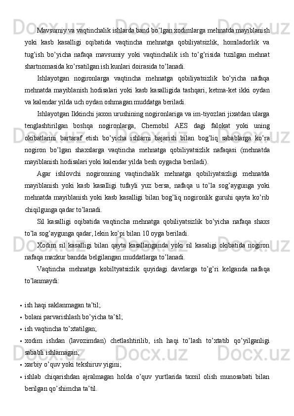 Mavsumiy va vaqtinchalik ishlarda band bo’lgan xodimlarga mehnatda mayiblanish
yoki   kasb   kasalligi   oqibatida   vaqtincha   mehnatga   qobiliyatsizlik,   homiladorlik   va
tug’ish   bo’yicha   nafaqa   mavsumiy   yoki   vaqtinchalik   ish   to’g’risida   tuzilgan   mehnat
shartnomasida ko’rsatilgan ish kunlari doirasida to’lanadi.
Ishlayotgan   nogironlarga   vaqtincha   mehnatga   qobiliyatsizlik   bo’yicha   nafaqa
mehnatda   mayiblanish   hodisalari   yoki   kasb   kasalligida   tashqari,   ketma-ket   ikki   oydan
va kalendar yilda uch oydan oshmagan muddatga   beriladi.
Ishlayotgan Ikkinchi jaxon urushining nogironlariga va im-tiyozlari jixatdan ularga
tenglashtirilgan   boshqa   nogironlarga,   Chernobil   AES   dagi   falokat   yoki   uning
okibatlarini   bartaraf   etish   bo’yicha   ishlarni   bajarish   bilan   bog’liq   sabablarga   ko’ra
nogiron   bo’lgan   shaxslarga   vaqtincha   mehnatga   qobiliyatsizlik   nafaqasi   (mehnatda
mayiblanish hodisalari yoki kalendar yilda besh oygacha beriladi).
Agar   ishlovchi   nogironning   vaqtinchalik   mehnatga   qobiliyatsizligi   mehnatda
mayiblanish   yoki   kasb   kasalligi   tufayli   yuz   bersa,   nafaqa   u   to’la   sog’aygunga   yoki
mehnatda mayiblanish yoki kasb kasalligi  bilan bog’liq nogironlik guruhi qayta ko’rib
chiqilgunga qadar   to’lanadi.
Sil   kasalligi   oqibatida   vaqtincha   mehnatga   qobiliyatsizlik   bo’yicha   nafaqa   shaxs
to’la sog’aygunga qadar, lekin ko’pi bilan 10 oyga beriladi.
Xodim   sil   kasalligi   bilan   qayta   kasallanganda   yoki   sil   kasaligi   okibatida   nogiron
nafaqa mazkur bandda belgilangan muddatlarga to’lanadi.
Vaqtincha   mehnatga   kobiltyatsizlik   quyidagi   davrlarga   to’g’ri   kelganda   nafaqa
to’lanmaydi:
 ish haqi saklanmagan   ta’til;
 bolani parvarishlash bo’yicha   ta’til;
 ish vaqtincha   to’xtatilgan;
 xodim   ishdan   (lavozimdan)   chetlashtirilib,   ish   haqi   to’lash   to’xtatib   qo’yilganligi
sababli ishlamagan;
 xarbiy o’quv yoki tekshiruv   yigini;
 ishlab   chiqarishdan   ajralmagan   holda   o’quv   yurtlarida   taxsil   olish   munosabati   bilan
berilgan qo’shimcha   ta’til. 