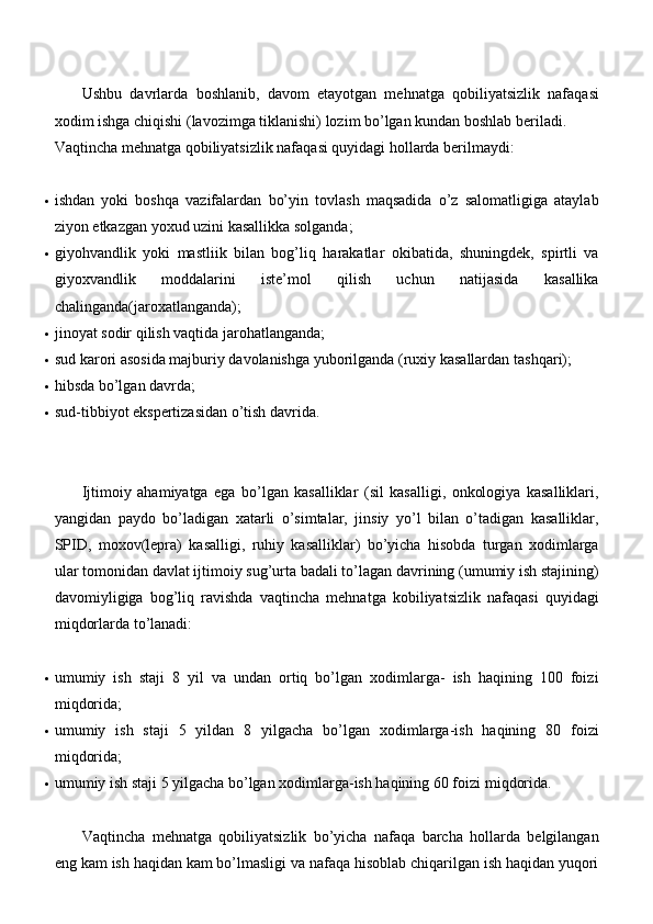 Ushbu   davrlarda   boshlanib,   davom   etayotgan   mehnatga   qobiliyatsizlik   nafaqasi
xodim ishga chiqishi (lavozimga tiklanishi) lozim bo’lgan kundan boshlab beriladi.
Vaqtincha mehnatga qobiliyatsizlik nafaqasi quyidagi hollarda berilmaydi:
 ishdan   yoki   boshqa   vazifalardan   bo’yin   tovlash   maqsadida   o’z   salomatligiga   ataylab
ziyon etkazgan yoxud uzini kasallikka   solganda;
 giyohvandlik   yoki   mastliik   bilan   bog’liq   harakatlar   okibatida,   shuningdek,   spirtli   va
giyoxvandlik   moddalarini   iste’mol   qilish   uchun   natijasida   kasallika
chalinganda(jaroxatlanganda);
 jinoyat sodir qilish vaqtida   jarohatlanganda;
 sud karori asosida majburiy davolanishga yuborilganda (ruxiy kasallardan   tashqari);
 hibsda bo’lgan   davrda;
 sud-tibbiyot ekspertizasidan o’tish   davrida.
Ijtimoiy   ahamiyatga   ega   bo’lgan   kasalliklar   (sil   kasalligi,   onkologiya   kasalliklari,
yangidan   paydo   bo’ladigan   xatarli   o’simtalar,   jinsiy   yo’l   bilan   o’tadigan   kasalliklar,
SPID,   moxov(lepra)   kasalligi,   ruhiy   kasalliklar)   bo’yicha   hisobda   turgan   xodimlarga
ular tomonidan davlat ijtimoiy sug’urta badali to’lagan davrining (umumiy ish stajining)
davomiyligiga   bog’liq   ravishda   vaqtincha   mehnatga   kobiliyatsizlik   nafaqasi   quyidagi
miqdorlarda to’lanadi:
 umumiy   ish   staji   8   yil   va   undan   ortiq   bo’lgan   xodimlarga-   ish   haqining   100   foizi
miqdorida;
 umumiy   ish   staji   5   yildan   8   yilgacha   bo’lgan   xodimlarga-ish   haqining   80   foizi
miqdorida;
 umumiy ish staji 5 yilgacha bo’lgan xodimlarga-ish haqining 60 foizi   miqdorida.
Vaqtincha   mehnatga   qobiliyatsizlik   bo’yicha   nafaqa   barcha   hollarda   belgilangan
eng kam ish haqidan kam bo’lmasligi va nafaqa hisoblab chiqarilgan ish haqidan yuqori 