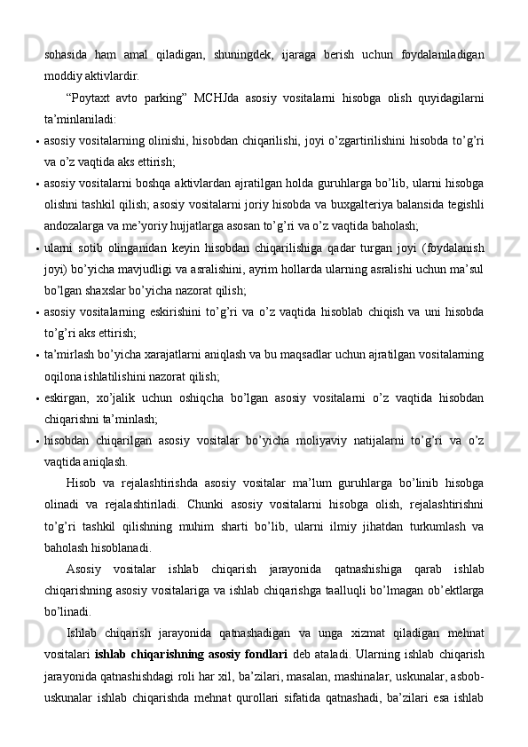 sohasida   ham   amal   qiladigan,   shuningdek,   ijaraga   berish   uchun   foydalaniladigan
moddiy   aktivlardir.
“Poytaxt   avto   parking”   MCHJda   asosiy   vositalarni   hisobga   olish   quyidagilarni
ta’minlaniladi:
 asosiy vositalarning olinishi, hisobdan chiqarilishi, joyi o’zgartirilishini  hisobda to’g’ri
va o’z vaqtida aks   ettirish;
 asosiy vositalarni boshqa aktivlardan ajratilgan holda guruhlarga bo’lib, ularni hisobga
olishni tashkil qilish; asosiy vositalarni joriy hisobda va buxgalteriya balansida tegishli
andozalarga va me’yoriy hujjatlarga asosan to’g’ri va o’z vaqtida   baholash;
 ularni   sotib   olinganidan   keyin   hisobdan   chiqarilishiga   qadar   turgan   joyi   (foydalanish
joyi) bo’yicha mavjudligi va asralishini, ayrim hollarda ularning asralishi uchun ma’sul
bo’lgan shaxslar bo’yicha nazorat   qilish;
 asosiy   vositalarning   eskirishini   to’g’ri   va   o’z   vaqtida   hisoblab   chiqish   va   uni   hisobda
to’g’ri aks   ettirish;
 ta’mirlash bo’yicha xarajatlarni aniqlash va bu maqsadlar uchun ajratilgan vositalarning
oqilona ishlatilishini nazorat   qilish;
 eskirgan,   xo’jalik   uchun   oshiqcha   bo’lgan   asosiy   vositalarni   o’z   vaqtida   hisobdan
chiqarishni   ta’minlash;
 hisobdan   chiqarilgan   asosiy   vositalar   bo’yicha   moliyaviy   natijalarni   to’g’ri   va   o’z
vaqtida aniqlash.
Hisob   va   rejalashtirishda   asosiy   vositalar   ma’lum   guruhlarga   bo’linib   hisobga
olinadi   va   rejalashtiriladi.   Chunki   asosiy   vositalarni   hisobga   olish,   rejalashtirishni
to’g’ri   tashkil   qilishning   muhim   sharti   bo’lib,   ularni   ilmiy   jihatdan   turkumlash   va
baholash   hisoblanadi.
Asosiy   vositalar   ishlab   chiqarish   jarayonida   qatnashishiga   qarab   ishlab
chiqarishning asosiy  vositalariga va ishlab  chiqarishga taalluqli  bo’lmagan ob’ektlarga
bo’linadi.
Ishlab   chiqarish   jarayonida   qatnashadigan   va   unga   xizmat   qiladigan   mehnat
vositalari   ishlab   chiqarishning   asosiy   fondlari   deb   ataladi.   Ularning   ishlab   chiqarish
jarayonida qatnashishdagi roli har xil, ba’zilari, masalan, mashinalar, uskunalar, asbob-
uskunalar   ishlab   chiqarishda   mehnat   qurollari   sifatida   qatnashadi,   ba’zilari   esa   ishlab 