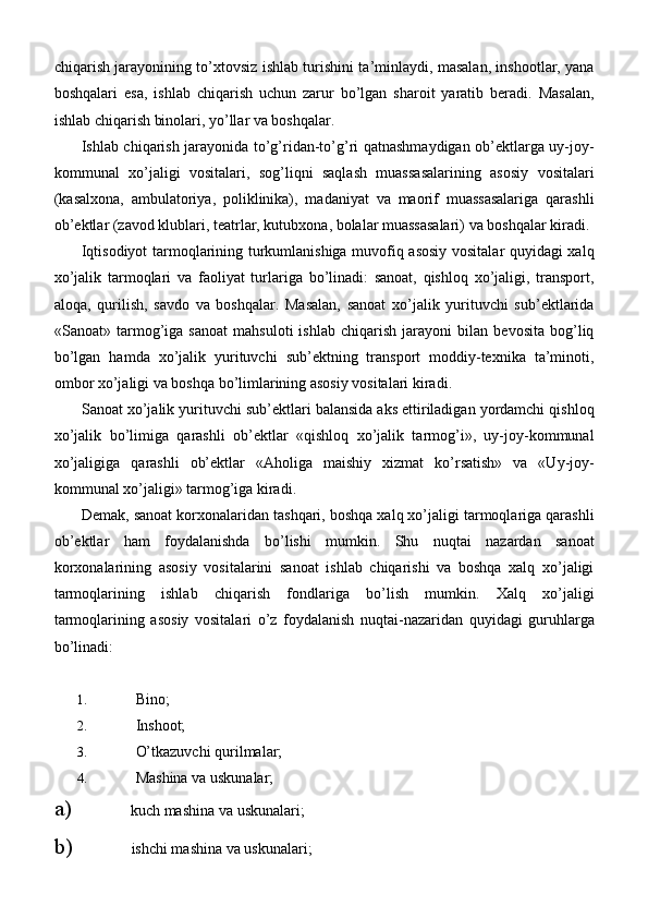 chiqarish jarayonining to’xtovsiz ishlab turishini ta’minlaydi, masalan, inshootlar, yana
boshqalari   esa,   ishlab   chiqarish   uchun   zarur   bo’lgan   sharoit   yaratib   beradi.   Masalan,
ishlab chiqarish binolari, yo’llar va boshqalar.
Ishlab chiqarish jarayonida to’g’ridan-to’g’ri qatnashmaydigan ob’ektlarga uy-joy-
kommunal   xo’jaligi   vositalari,   sog’liqni   saqlash   muassasalarining   asosiy   vositalari
(kasalxona,   ambulatoriya,   poliklinika),   madaniyat   va   maorif   muassasalariga   qarashli
ob’ektlar (zavod klublari, teatrlar, kutubxona, bolalar muassasalari) va boshqalar kiradi.
Iqtisodiyot tarmoqlarining turkumlanishiga muvofiq asosiy vositalar quyidagi xalq
xo’jalik   tarmoqlari   va   faoliyat   turlariga   bo’linadi:   sanoat,   qishloq   xo’jaligi,   transport,
aloqa,   qurilish,   savdo   va   boshqalar.   Masalan,   sanoat   xo’jalik   yurituvchi   sub’ektlarida
«Sanoat»   tarmog’iga   sanoat   mahsuloti   ishlab   chiqarish   jarayoni   bilan   bevosita   bog’liq
bo’lgan   hamda   xo’jalik   yurituvchi   sub’ektning   transport   moddiy-texnika   ta’minoti,
ombor xo’jaligi va boshqa bo’limlarining asosiy vositalari kiradi.
Sanoat xo’jalik yurituvchi sub’ektlari balansida aks ettiriladigan yordamchi qishloq
xo’jalik   bo’limiga   qarashli   ob’ektlar   «qishloq   xo’jalik   tarmog’i»,   uy-joy-kommunal
xo’jaligiga   qarashli   ob’ektlar   «Aholiga   maishiy   xizmat   ko’rsatish»   va   «Uy-joy-
kommunal xo’jaligi» tarmog’iga kiradi.
Demak, sanoat korxonalaridan tashqari, boshqa xalq xo’jaligi tarmoqlariga qarashli
ob’ektlar   ham   foydalanishda   bo’lishi   mumkin.   Shu   nuqtai   nazardan   sanoat
korxonalarining   asosiy   vositalarini   sanoat   ishlab   chiqarishi   va   boshqa   xalq   xo’jaligi
tarmoqlarining   ishlab   chiqarish   fondlariga   bo’lish   mumkin.   Xalq   xo’jaligi
tarmoqlarining   asosiy   vositalari   o’z   foydalanish   nuqtai-nazaridan   quyidagi   guruhlarga
bo’linadi:
1. Bino;
2. Inshoot;
3. O’tkazuvchi   qurilmalar;
4. Mashina va   uskunalar;
a) kuch mashina va   uskunalari;
b) ishchi mashina va   uskunalari; 