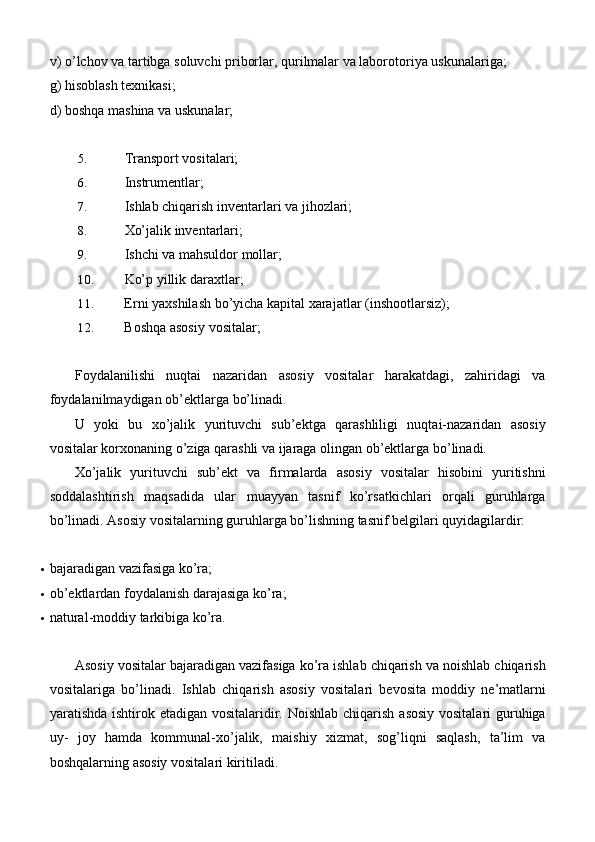 v) o’lchov va tartibga soluvchi priborlar, qurilmalar va laborotoriya uskunalariga;
g) hisoblash texnikasi;
d) boshqa mashina va uskunalar;
5. Transport   vositalari;
6. Instrumentlar;
7. Ishlab chiqarish inventarlari va   jihozlari;
8. Xo’jalik   inventarlari;
9. Ishchi va mahsuldor   mollar;
10. Ko’p yillik   daraxtlar;
11. Erni yaxshilash bo’yicha kapital xarajatlar   (inshootlarsiz);
12. Boshqa asosiy   vositalar;
Foydalanilishi   nuqtai   nazaridan   asosiy   vositalar   harakatdagi,   zahiridagi   va
foydalanilmaydigan ob’ektlarga   bo’linadi.
U   yoki   bu   xo’jalik   yurituvchi   sub’ektga   qarashliligi   nuqtai-nazaridan   asosiy
vositalar korxonaning o’ziga qarashli va ijaraga olingan ob’ektlarga bo’linadi.
Xo’jalik   yurituvchi   sub’ekt   va   firmalarda   asosiy   vositalar   hisobini   yuritishni
soddalashtirish   maqsadida   ular   muayyan   tasnif   ko’rsatkichlari   orqali   guruhlarga
bo’linadi. Asosiy vositalarning guruhlarga bo’lishning tasnif belgilari quyidagilardir:
 bajaradigan vazifasiga   ko’ra;
 ob’ektlardan foydalanish darajasiga   ko’ra;
 natural-moddiy tarkibiga   ko’ra.
Asosiy vositalar bajaradigan vazifasiga ko’ra ishlab chiqarish va noishlab chiqarish
vositalariga   bo’linadi.   Ishlab   chiqarish   asosiy   vositalari   bevosita   moddiy   ne’matlarni
yaratishda ishtirok etadigan vositalaridir. Noishlab chiqarish asosiy vositalari  guruhiga
uy-   joy   hamda   kommunal-xo’jalik,   maishiy   xizmat,   sog’liqni   saqlash,   ta’lim   va
boshqalarning asosiy vositalari kiritiladi. 