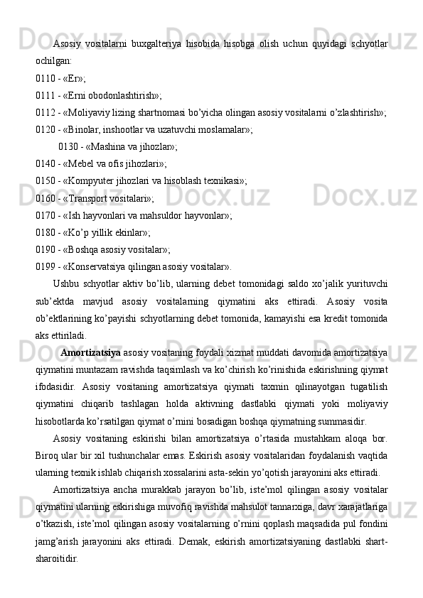 Asosiy   vositalarni   buxgalteriya   hisobida   hisobga   olish   uchun   quyidagi   schyotlar
ochilgan:
0110 - «Er»;
0111 - «Erni obodonlashtirish»;
0112 - «Moliyaviy lizing shartnomasi bo’yicha olingan asosiy vositalarni o’zlashtirish»;
0120 - «Binolar, inshootlar va uzatuvchi moslamalar»;
 0130 - «Mashina va jihozlar»;
0140 - «Mebel va ofis jihozlari»;
0150 - «Kompyuter jihozlari va hisoblash texnikasi»; 
0160 - «Transport vositalari»;
0170 - «Ish hayvonlari va mahsuldor hayvonlar»; 
0180 - «Ko’p yillik ekinlar»;
0190 - «Boshqa asosiy vositalar»;
0199 - «Konservatsiya qilingan asosiy vositalar».
Ushbu   schyotlar   aktiv   bo’lib,   ularning   debet   tomonidagi   saldo   xo’jalik   yurituvchi
sub’ektda   mavjud   asosiy   vositalarning   qiymatini   aks   ettiradi.   Asosiy   vosita
ob’ektlarining ko’payishi schyotlarning debet tomonida, kamayishi esa kredit tomonida
aks ettiriladi.
Amortizatsiya  asosiy vositaning foydali xizmat muddati davomida amortizatsiya
qiymatini muntazam ravishda taqsimlash va ko’chirish ko’rinishida eskirishning qiymat
ifodasidir.   Asosiy   vositaning   amortizatsiya   qiymati   taxmin   qilinayotgan   tugatilish
qiymatini   chiqarib   tashlagan   holda   aktivning   dastlabki   qiymati   yoki   moliyaviy
hisobotlarda ko’rsatilgan qiymat o’rnini bosadigan boshqa qiymatning summasidir.
Asosiy   vositaning   eskirishi   bilan   amortizatsiya   o’rtasida   mustahkam   aloqa   bor.
Biroq ular bir xil  tushunchalar  emas. Eskirish asosiy  vositalaridan foydalanish vaqtida
ularning texnik ishlab chiqarish xossalarini asta-sekin yo’qotish jarayonini aks ettiradi.
Amortizatsiya   ancha   murakkab   jarayon   bo’lib,   iste’mol   qilingan   asosiy   vositalar
qiymatini ularning eskirishiga muvofiq ravishda mahsulot tannarxiga, davr xarajatlariga
o’tkazish, iste’mol qilingan asosiy vositalarning o’rnini qoplash maqsadida pul fondini
jamg’arish   jarayonini   aks   ettiradi.   Demak,   eskirish   amortizatsiyaning   dastlabki   shart-
sharoitidir. 
