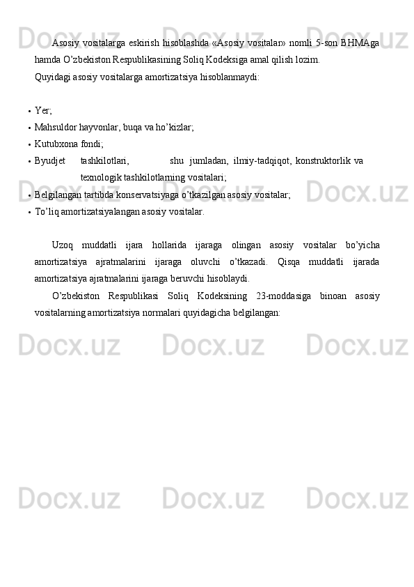 Asosiy   vositalarga   eskirish   hisoblashda   «Asosiy   vositalar»   nomli   5-son   BHMAga
hamda O’zbekiston Respublikasining Soliq Kodeksiga amal qilish lozim.
Quyidagi asosiy vositalarga amortizatsiya hisoblanmaydi:
 Ye r;
 Mahsuldor hayvonlar, buqa va   ho’kizlar;
 Kutubxona   fondi;
 Byudjet tashkilotlari, shu jumladan, ilmiy-tadqiqot, konstruktorlik va
texnologik  tashkilotlarning   vositalari;
 Belgilangan tartibda konservatsiyaga o’tkazilgan asosiy   vositalar;
 To’liq amortizatsiyalangan asosiy   vositalar.
Uzoq   muddatli   ijara   hollarida   ijaraga   olingan   asosiy   vositalar   bo’yicha
amortizatsiya   ajratmalarini   ijaraga   oluvchi   o’tkazadi.   Qisqa   muddatli   ijarada
amortizatsiya ajratmalarini ijaraga beruvchi hisoblaydi.
O’zbekiston   Respublikasi   Soliq   Kodeksining   23-moddasiga   binoan   asosiy
vositalarning amortizatsiya normalari quyidagicha belgilangan: 