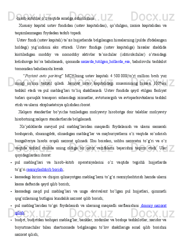  -hisob-kitoblar o’z vaqtida amalga oshirilishini.
    Xususiy   kapital   ustav   fondidan   (ustav   kapitalidan),   qo’shilgan,   zaxira   kapitalidan   va
taqsimlanmagan foydadan tarkib topadi.
  Ustav fondi (ustav kapitali) ta’sis hujjatlarida belgilangan hissalarning (pulda ifodalangan
holdagi)   yig’indisini   aks   ettiradi.   Ustav   fondiga   (ustav   kapitaliga)   hissalar   shaklida
kiritiladigan   moddiy   va   nomoddiy   aktivlar   ta’sischilar   (ishtirokchilar)   o’rtasidagi
kelishuvga  ko’ra  baholanadi,  qonunda   nazarda   tutilgan   hollarda   esa , baholovchi   tashkilot
tomonidan baholanishi kerak.
“ Poytaxt   avto   parking ”   MCHJning   ustav   kapitali   4   500   000(to’rt   million   besh   yuz
ming)   so’mni   tashkil   qiladi.   Jamiyat   ustav   kapitalidagi   muassisining   hissasi   100%ni
tashkil   etadi   va   pul   mablag’lari   to’liq   shakllanadi.   Ustav   fondida   qayd   etilgan   faoliyat
turlari  quruqlik transpori  sohasidagi  xizmatlar, avtoturargoh va  avtoparkovkalarni   tashkil
etish va ularni ekspluatatsiya qilishdan iborat.
    Xalqaro   standartlar   bo’yicha   tuziladigan   moliyaviy   hisobotga   doir   talablar   moliyaviy
hisobotning xalqaro standartlarida belgilanadi.
    Х o’jaliklarda   mavjud   pul   mablag’laridan   maqsadli   foydalanish   va   ularni   samarali
boshqarish,   shuningdek,   olinadigan   mablag’lar   va   majburiyatlarni   o’z   vaqtida   so’ndirish
buxgalteriya   hisobi   orqali   nazorat   qilinadi.   Shu   boisdan,   ushbu   nazoratni   to’g’ri   va   o’z
vaqtida   tashkil   etishda   uning   oldiga   bir   qator   vazifalarni   bajarishni   taqozo   etadi.   Ular
quyidagilardan iborat:
 pul   mablag’lari   va   hisob–kitob   operatsiyalarini   o’z   vaqtida   tegishli   hujjatlarda
to’g’ri   rasmiylashtirib borish ;
 kassadagi kirim va chiqim qilinayotgan mablag’larni to’g’ri rasmiylashtirish hamda ularni
kassa daftarida qayd qilib borish;
 kassadagi   naqd   pul   mablag’lari   va   unga   ekvivalent   bo’lgan   pul   hujjatlari,   qimmatli
qog’ozlarning butligini kundalik nazorat qilib borish;
 pul   mablag’laridan   to’gri   foydalanish   va   ularning   maqsadli   sarflanishini       doimiy   nazorat   
qilish ;
 budjet, budjetdan tashqari mablag’lar, banklar, xodimlar va boshqa tashkilotlar, xaridor va
buyurtmachilar   bilan   shartnomada   belgilangan   to’lov   shakllariga   amal   qilib   borishni
nazorat qilish; 