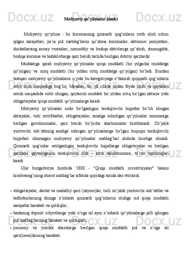 Moliyaviy   qo ’ yilmalar   hisobi
Moliyaviy   qo’yilma   -   bu   korxonaning   qimmatli   qog’ozlarni   sotib   olish   uchun
qilgan   xarajatlari,   ya’ni   pul   mablag’larini   qo’shma   korxonalar,   aktsioner   jamiyatlari,
shirkatlarning   asosiy   vositalari,   nomoddiy   va   boshqa   aktivlariga   qo’shish,   shuningdek,
boshqa korxona va tashkilotlarga qarz berish tarzida berilgan debitor qarzlardir.
Muddatiga   qarab   moliyaviy   qo’yilmalar   qisqa   muddatli   (bir   yilgacha   muddatga
qo’yilgan)   va   uzoq   muddatli   (bir   yildan   ortiq   muddatga   qo’yilgan)   bo’ladi.   Bundan
tashqari moliyaviy qo’yilmalarni u yoki bu kategoriyaga o’tkazish qimmatli qog’ozlarni
sotib   olish   maqsadiga   bog’liq.   Masalan,   bir   yil   ichida   undan   foyda   olish   va   qaytadan
sotish   maqsadida   sotib   olingan,   qaytarish   muddati   bir   yildan   ortiq   bo’lgan   aktsiya   yoki
obligatsiyalar qisqa muddatli qo’yilmalarga kiradi.
Moliyaviy   qo’yilmalar   sodir   bo’lganligini   tasdiqlovchi   hujjatlar   bo’lib   olingan
aktsiyalar,   turli   sertifikatlar,   obligatsiyalar,   amalga   oshirilgan   qo’yilmalar   summasiga
berilgan   guvohnomalar,   qarz   berish   bo’yicha   shartnomalar   hisoblanadi.   Xo’jalik
yurituvchi   sub’ektning   amalga   oshirgan   qo’yilmalariga   bo’lgan   huquqni   tasdiqlovchi
hujjatlari   olinmagan   moliyaviy   qo’yilmalar   mablag’lari   alohida   hisobga   olinadi.
Qimmatli   qog’ozlar   sotilganligini   tasdiqlovchi   hujjatlarga   obligatsiyalar   va   berilgan
qarzlarni   qaytarilganini   tasdiqlovchi   oldi   –   sotdi   dalolatnomasi,   to’lov   topshiriqlari
kiradi.
Ular   buxgalteriya   hisobida   5800   -   "Qisqa   muddatli   investitsiyalar"   balans
hisobvarag’ining oborot mablag’lar sifatida quyidagi tarzda aks ettiriladi:
 obligatsiyalar, davlat va mahalliy qarz (zayom)lar, turli xo’jalik yurituvchi sub’ektlar va
tadbirkorlarning   shunga   o’xshash   qimmatli   qog’ozlarini   olishga   oid   qisqa   muddatli
xarajatlar harakati va   qoldiqlar;
 bankning   depozit   schyotlariga   yoki   o’zga   xil   ayni   o’xshash   qo’yilmalarga   jalb   qilingan
pul mablag’larining harakati va   qoldiqlari;
 jismoniy   va   yuridik   shaxslarga   berilgan   qisqa   muddatli   pul   va   o’zga   xil
qarz(zaem)larning harakati. 