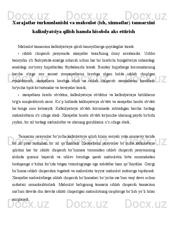 Xarajatlar turkumlanishi va mahsulot (ish, xizmatlar) tannarxini
kalkulyatsiya qilish hamda hisobda aks ettirish
Mahsulot tannarxini kalkulyatsiya qilish tamoyillariga quyidagilar kiradi:
 ishlab   chiqarish   jarayonida   xarajatlar   tasnifining   ilmiy   asoslanishi.   Ushbu
tamoyilni o'z faoliyatida amalga oshirish uchun har bir hisobchi buxgalteriya sohasidagi
amaldagi   me'yoriy   hujjatlardan   foydalanishi   kerak.   Bunday   hujjatlarga   korxonalarning
barcha   o'ziga   xos   sanoat   xususiyatlarini   hisobga   olgan   holda   ishlab   chiqilgan
rejalashtirish,   xarajatlarni   hisobga   olish   va   ishlab   chiqarish   xarajatlarini   hisoblash
bo'yicha tipik ko'rsatmalar va tavsiyalar kiradi;
 xarajatlarni   hisobi   ob'ektini,   kalkulyatsiya   ob'ektini   va   kalkulyatsiya   birliklarini
to'g'ri aniqlashtirish zarur. Ko’p hollarda kalkuyatsiya ob'ekti va xarajatlar hisobi ob'ekti
bir-biriga   mos   kelmaydi.   Kalkulyatsiya   ob'ekti   korxonada   sotiladigan   barcha   turdagi
mahsulotlarni o'z ichiga oladi. Xarajatlar hisobi ob'ekti ko'pincha ularning paydo bo'lishi
joylari, bir xil turdagi mahsulotlar va ularning guruhlarini o’z ichiga oladi;
Tannarxni jarayonlar bo’yicha kalkulatsiya qilish tizimi seriyali yoki ommaviy tarzda
bir   xil   yoki   taxminan   bir   xil   qo’llaniladi.   Xarajatlarni   jarayonlar   bo’yicha   kalkulatsiya
qilishni   har   bir   ishlab   chiqarish   bo’linmasi   tomonidan   ishlab   chiqarish   jarayonining
alohida   qismini   bajarish   va   ishlov   berishga   qarab   mahsulotni   bitta   muomaladan
boshqasiga   o’tishni   ko’zda   tutgan   texnologiyaga   ega   subektlar   ham   qo’llaydilar.   Oxirgi
bo’linma ishlab chiqarishni tugatadi va mahsulotni tayyor mahsulot omboriga topshiradi.
Xarajatlar mahsulotlarga ishlab chiqarish bo’linmalari bo’yicha ma’lum vaqt davri uchun
nisbatsiz   umumlashtiriladi.   Mahsulot   birligining   tannarxi   ishlab   chiqarish   tannarxini
ma’lum davrda shu davrda ishlab chiqarilgan mahsulotning miqdoriga bo’lish yo’li bilan
aniqlanadi . 