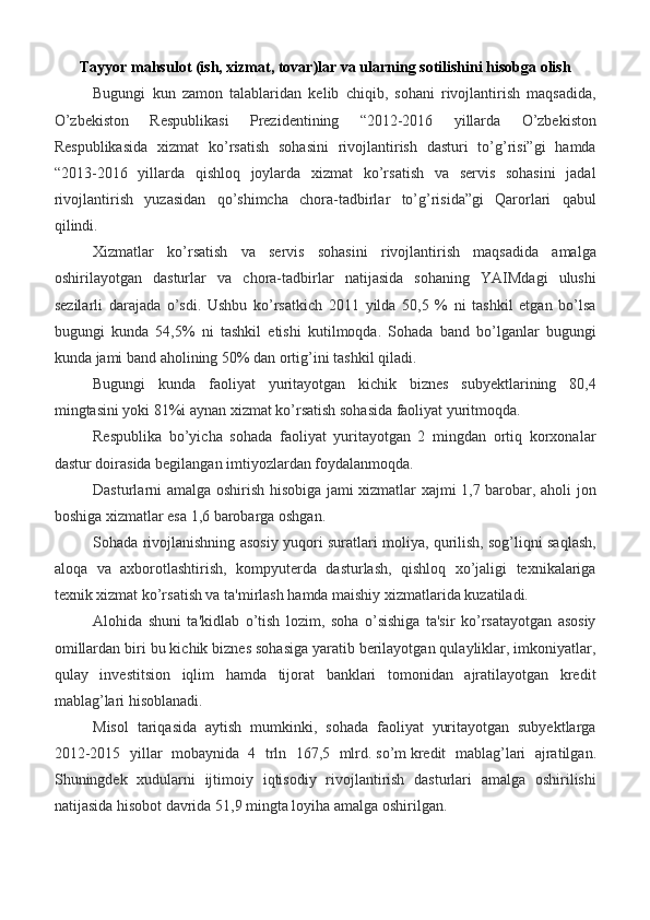 Tayyor mahsulot (ish, xizmat, tovar)lar va ularning sotilishini hisobga olish
Bugungi   kun   zamon   talablaridan   kelib   chiqib,   sohani   rivojlantirish   maqsadida,
O’zbekiston   Respublikasi   Prezidentining   “2012-2016   yillarda   O’zbekiston
Respublikasida   xizmat   ko’rsatish   sohasini   rivojlantirish   dasturi   to’g’risi”gi   hamda
“2013-2016   yillarda   qishloq   joylarda   xizmat   ko’rsatish   va   servis   sohasini   jadal
rivojlantirish   yuzasidan   qo’shimcha   chora-tadbirlar   to’g’risida”gi   Qarorlari   qabul
qilindi.
Xizmatlar   ko’rsatish   va   servis   sohasini   rivojlantirish   maqsadida   amalga
oshirilayotgan   dasturlar   va   chora-tadbirlar   natijasida   sohaning   YAIMdagi   ulushi
sezilarli   darajada   o’sdi.   Ushbu   ko’rsatkich   2011   yilda   50,5   %   ni   tashkil   etgan   bo’lsa
bugungi   kunda   54,5%   ni   tashkil   etishi   kutilmoqda.   Sohada   band   bo’lganlar   bugungi
kunda jami band aholining 50% dan ortig’ini tashkil qiladi.
Bugungi   kunda   faoliyat   yuritayotgan   kichik   biznes   subyektlarining   80,4
mingtasini yoki 81%i aynan xizmat ko’rsatish sohasida faoliyat yuritmoqda.
Respublika   bo’yicha   sohada   faoliyat   yuritayotgan   2   mingdan   ortiq   korxonalar
dastur doirasida begilangan imtiyozlardan foydalanmoqda.
Dasturlarni amalga oshirish hisobiga jami xizmatlar xajmi 1,7 barobar, aholi jon
boshiga xizmatlar esa 1,6 barobarga oshgan.
Sohada rivojlanishning asosiy yuqori suratlari moliya, qurilish, sog’liqni saqlash,
aloqa   va   axborotlashtirish,   kompyuterda   dasturlash,   qishloq   xo’jaligi   texnikalariga
texnik xizmat ko’rsatish va ta'mirlash hamda maishiy xizmatlarida kuzatiladi.
Alohida   shuni   ta'kidlab   o’tish   lozim,   soha   o’sishiga   ta'sir   ko’rsatayotgan   asosiy
omillardan biri bu kichik biznes sohasiga yaratib berilayotgan qulayliklar, imkoniyatlar,
qulay   investitsion   iqlim   hamda   tijorat   banklari   tomonidan   ajratilayotgan   kredit
mablag’lari hisoblanadi.
Misol   tariqasida   aytish   mumkinki,   sohada   faoliyat   yuritayotgan   subyektlarga
2012-2015   yillar   mobaynida   4   trln   167,5   mlrd.   so’m   kredit   mablag’lari   ajratilgan.
Shuningdek   xudularni   ijtimoiy   iqtisodiy   rivojlantirish   dasturlari   amalga   oshirilishi
natijasida hisobot davrida 51,9 mingta loyiha amalga oshirilgan. 