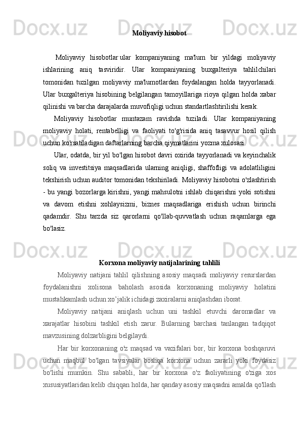 Moliyaviy hisobot
  Moliyaviy   hisobotlar   ular   kompaniyaning   ma'lum   bir   yildagi   moliyaviy
ishlarining   aniq   tasviridir.   Ular   kompaniyaning   buxgalteriya   tahlilchilari
tomonidan   tuzilgan   moliyaviy   ma'lumotlardan   foydalangan   holda   tayyorlanadi.
Ular   buxgalteriya   hisobining   belgilangan   tamoyillariga   rioya   qilgan   holda   xabar
qilinishi va barcha darajalarda muvofiqligi uchun standartlashtirilishi kerak.
Moliyaviy   hisobotlar   muntazam   ravishda   tuziladi.   Ular   kompaniyaning
moliyaviy   holati,   rentabelligi   va   faoliyati   to'g'risida   aniq   tasavvur   hosil   qilish
uchun ko'rsatiladigan daftarlarning barcha qiymatlarini yozma xulosasi.
Ular, odatda, bir yil bo'lgan hisobot davri oxirida tayyorlanadi va keyinchalik
soliq   va   investitsiya   maqsadlarida   ularning   aniqligi,   shaffofligi   va   adolatliligini
tekshirish uchun auditor tomonidan tekshiriladi. Moliyaviy hisobotni o'zlashtirish
- bu yangi bozorlarga kirishni, yangi mahsulotni ishlab chiqarishni yoki sotishni
va   davom   etishni   xohlaysizmi,   biznes   maqsadlariga   erishish   uchun   birinchi
qadamdir.   Shu   tarzda   siz   qarorlarni   qo'llab-quvvatlash   uchun   raqamlarga   ega
bo'lasiz.
Korxona moliyaviy natijalarining tahlili
Moliyaviy   natijani   tahlil   qilishning   asosiy   maqsadi   moliyaviy   resurslardan
foydalanishni   xolisona   baholash   asosida   korxonaning   moliyaviy   holatini
mustahkamlash uchun xo’jalik ichidagi zaxiralarni aniqlashdan iborat.
Moliyaviy   natijani   aniqlash   uchun   uni   tashkil   etuvchi   daromadlar   va
xarajatlar   hisobini   tashkil   etish   zarur.   Bularning   barchasi   tanlangan   tadqiqot
mavzusining dolzarbligini belgilaydi.
Har   bir   korxonaning   o'z   maqsad   va   vazifalari   bor,   bir   korxona   boshqaruvi
uchun   maqbul   bo'lgan   tavsiyalar   boshqa   korxona   uchun   zararli   yoki   foydasiz
bo'lishi   mumkin.   Shu   sababli,   har   bir   korxona   o'z   faoliyatining   o'ziga   xos
xususiyatlaridan kelib chiqqan holda, har qanday asosiy maqsadni amalda qo'llash 