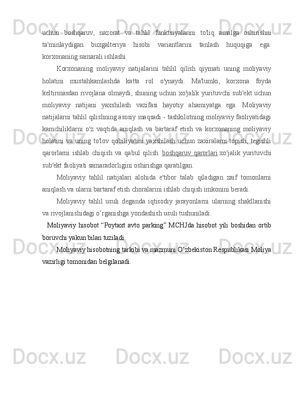 uchun   boshqaruv,   nazorat   va   tahlil   funktsiyalarini   to'liq   amalga   oshirishni
ta'minlaydigan   buxgalteriya   hisobi   variantlarini   tanlash   huquqiga   ega.
korxonaning samarali ishlashi.
Korxonaning   moliyaviy   natijalarini   tahlil   qilish   qiymati   uning   moliyaviy
holatini   mustahkamlashda   katta   rol   o'ynaydi.   Ma'lumki,   korxona   foyda
keltirmasdan  rivojlana olmaydi, shuning uchun xo'jalik yurituvchi sub'ekt  uchun
moliyaviy   natijani   yaxshilash   vazifasi   hayotiy   ahamiyatga   ega.   Moliyaviy
natijalarni tahlil qilishning asosiy maqsadi - tashkilotning moliyaviy faoliyatidagi
kamchiliklarni   o'z   vaqtida   aniqlash   va   bartaraf   etish   va   korxonaning   moliyaviy
holatini  va  uning to'lov  qobiliyatini   yaxshilash   uchun zaxiralarni  topish,  tegishli
qarorlarni   ishlab   chiqish   va   qabul   qilish.   boshqaruv   qarorlari   xo'jalik   yurituvchi
sub'ekt faoliyati samaradorligini oshirishga qaratilgan.
Moliyaviy   tahlil   natijalari   alohida   e'tibor   talab   qiladigan   zaif   tomonlarni
aniqlash va ularni bartaraf etish choralarini ishlab chiqish imkonini beradi.
Moliyaviy   tahlil   usuli   deganda   iqtisodiy   jarayonlarni   ularning   shakllanishi
va rivojlanishidagi o’rganishga yondashish usuli tushuniladi.
    Moliyaviy   hisobot   “ Poytaxt   avto   parking ”   MCHJda   hisobot   yili   boshidan   ortib
boruvchi   yakun   bilan   tuziladi .
Moliyaviy hisobotning tarkibi va mazmuni O’zbekiston Respublikasi Moliya
vazirligi tomonidan belgilanadi. 