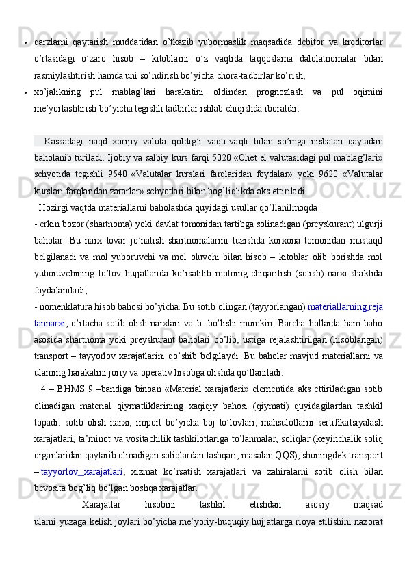  qarzlarni   qaytarish   muddatidan   o’tkazib   yubormaslik   maqsadida   debitor   va   kreditorlar
o’rtasidagi   o’zaro   hisob   –   kitoblarni   o’z   vaqtida   taqqoslama   dalolatnomalar   bilan
rasmiylashtirish hamda uni so’ndirish bo’yicha chora-tadbirlar ko’rish;
 xo’jalikning   pul   mablag’lari   harakatini   oldindan   prognozlash   va   pul   oqimini
me’yorlashtirish bo’yicha tegishli tadbirlar ishlab chiqishda iboratdir.
    Kassadagi   naqd   xorijiy   valuta   qoldig’i   vaqti-vaqti   bilan   so’mga   nisbatan   qaytadan
baholanib turiladi. Ijobiy va salbiy kurs farqi 5020 «Chet el valutasidagi pul mablag’lari»
schyotida   tegishli   9540   «Valutalar   kurslari   farqlaridan   foydalar»   yoki   9620   «Valutalar
kurslari farqlaridan zararlar» schyotlari bilan bog’liqlikda aks ettiriladi.
  Hozirgi vaqtda materiallarni baholashda quyidagi usullar qo’llanilmoqda:
- erkin bozor (shartnoma) yoki davlat tomonidan tartibga solinadigan (preyskurant) ulgurji
baholar.   Bu   narx   tovar   jo’natish   shartnomalarini   tuzishda   korxona   tomonidan   mustaqil
belgilanadi   va   mol   yuboruvchi   va   mol   oluvchi   bilan   hisob   –   kitoblar   olib   borishda   mol
yuboruvchining   to’lov   hujjatlarida   ko’rsatilib   molning   chiqarilish   (sotish)   narxi   shaklida
foydalaniladi;
- nomenklatura hisob bahosi bo’yicha. Bu sotib olingan (tayyorlangan)   materiallarning   reja
tannarxi ,   o’rtacha   sotib   olish   narxlari   va   b.   bo’lishi   mumkin.   Barcha   hollarda   ham   baho
asosida   shartnoma   yoki   preyskurant   baholari   bo’lib,   ustiga   rejalashtirilgan   (hisoblangan)
transport – tayyorlov xarajatlarini qo’shib belgilaydi. Bu baholar mavjud materiallarni va
ularning harakatini joriy va operativ hisobga olishda qo’llaniladi.
    4   –   BHMS   9   –bandiga   binoan   «Material   xarajatlari»   elementida   aks   ettiriladigan   sotib
olinadigan   material   qiymatliklarining   xaqiqiy   bahosi   (qiymati)   quyidagilardan   tashkil
topadi:   sotib   olish   narxi,   import   bo’yicha   boj   to’lovlari,   mahsulotlarni   sertifikatsiyalash
xarajatlari, ta’minot va vositachilik tashkilotlariga to’lanmalar, soliqlar (keyinchalik soliq
organlaridan qaytarib olinadigan soliqlardan tashqari, masalan QQS), shuningdek transport
–   tayyorlov   xarajatlari ,   xizmat   ko’rsatish   xarajatlari   va   zahiralarni   sotib   olish   bilan
bevosita bog’liq bo’lgan boshqa xarajatlar.
    Xarajatlar   hisobini   tashkil   etishdan   asosiy   maqsad
ularni yuzaga kelish joylari bo’yicha me’yoriy-huquqiy hujjatlarga rioya etilishini nazorat 