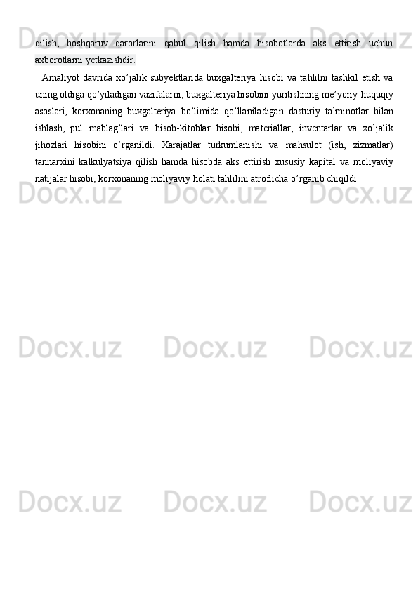 qilish,   boshqaruv   qarorlarini   qabul   qilish   hamda   hisobotlarda   aks   ettirish   uchun
axborotlarni yetkazishdir.
    Amaliyot   davrida   xo’jalik   subyektlarida   buxgalteriya   hisobi   va   tahlilni   tashkil   etish   va
uning oldiga qo’yiladigan vazifalarni, buxgalteriya hisobini yuritishning me’yoriy-huquqiy
asoslari,   korxonaning   buxgalteriya   bo’limida   qo’llaniladigan   dasturiy   ta’minotlar   bilan
ishlash,   pul   mablag’lari   va   hisob-kitoblar   hisobi,   materiallar,   inventarlar   va   xo’jalik
jihozlari   hisobini   o’rganildi.   Xarajatlar   turkumlanishi   va   mahsulot   (ish,   xizmatlar)
tannarxini   kalkulyatsiya   qilish   hamda   hisobda   aks   ettirish   xususiy   kapital   va   moliyaviy
natijalar hisobi, korxonaning moliyaviy holati tahlilini atroflicha o’rganib chiqildi. 