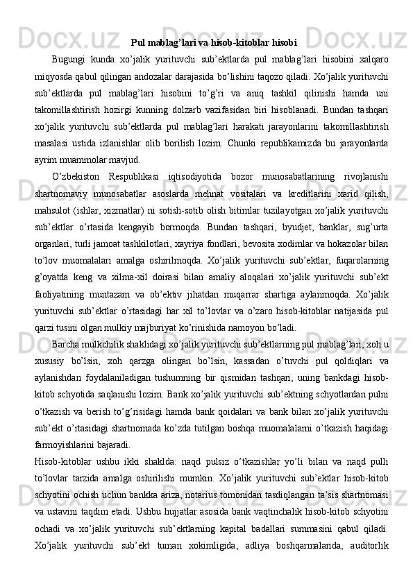 Pul mablag’lari va hisob-kitoblar hisobi
Bugungi   kunda   xo’jalik   yurituvchi   sub’ektlarda   pul   mablag’lari   hisobini   xalqaro
miqyosda qabul qilingan andozalar darajasida bo’lishini taqozo qiladi. Xo’jalik yurituvchi
sub’ektlarda   pul   mablag’lari   hisobini   to’g’ri   va   aniq   tashkil   qilinishi   hamda   uni
takomillashtirish   hozirgi   kunning   dolzarb   vazifasidan   biri   hisoblanadi.   Bundan   tashqari
xo’jalik   yurituvchi   sub’ektlarda   pul   mablag’lari   harakati   jarayonlarini   takomillashtirish
masalasi   ustida   izlanishlar   olib   borilish   lozim.   Chunki   republikamizda   bu   jarayonlarda
ayrim muammolar   mavjud.
O’zbekiston   Respublikasi   iqtisodiyotida   bozor   munosabatlarining   rivojlanishi
shartnomaviy   munosabatlar   asoslarda   mehnat   vositalari   va   kreditlarini   xarid   qilish,
mahsulot  (ishlar,  xizmatlar)  ni  sotish-sotib  olish  bitimlar   tuzilayotgan   xo’jalik  yurituvchi
sub’ektlar   o’rtasida   kengayib   bormoqda.   Bundan   tashqari,   byudjet,   banklar,   sug’urta
organlari, turli jamoat tashkilotlari, xayriya fondlari, bevosita xodimlar va hokazolar bilan
to’lov   muomalalari   amalga   oshirilmoqda.   Xo’jalik   yurituvchi   sub’ektlar,   fuqarolarning
g’oyatda   keng   va   xilma-xil   doirasi   bilan   amaliy   aloqalari   xo’jalik   yurituvchi   sub’ekt
faoliyatining   muntazam   va   ob’ektiv   jihatdan   muqarrar   shartiga   aylanmoqda.   Xo’jalik
yurituvchi   sub’ektlar   o’rtasidagi   har   xil   to’lovlar   va   o’zaro   hisob-kitoblar   natijasida   pul
qarzi tusini olgan mulkiy majburiyat ko’rinishida namoyon   bo’ladi.
Barcha mulkchilik shaklidagi xo’jalik yurituvchi sub’ektlarning pul mablag’lari, xoh u
xususiy   bo’lsin,   xoh   qarzga   olingan   bo’lsin,   kassadan   o’tuvchi   pul   qoldiqlari   va
aylanishdan   foydalaniladigan   tushumning   bir   qismidan   tashqari,   uning   bankdagi   hisob-
kitob schyotida saqlanishi lozim. Bank xo’jalik yurituvchi sub’ektning schyotlardan pulni
o’tkazish   va   berish   to’g’risidagi   hamda   bank   qoidalari   va   bank   bilan   xo’jalik   yurituvchi
sub’ekt   o’rtasidagi   shartnomada  ko’zda  tutilgan  boshqa   muomalalarni  o’tkazish  haqidagi
farmoyishlarini   bajaradi.
Hisob-kitoblar   ushbu   ikki   shaklda:   naqd   pulsiz   o’tkazishlar   yo’li   bilan   va   naqd   pulli
to’lovlar   tarzida   amalga   oshirilishi   mumkin.   Xo’jalik   yurituvchi   sub’ektlar   hisob-kitob
schyotini  ochish  uchun bankka ariza, notarius tomonidan tasdiqlangan  ta’sis  shartnomasi
va ustavini  taqdim etadi. Ushbu hujjatlar asosida bank vaqtinchalik hisob-kitob schyotini
ochadi   va   xo’jalik   yurituvchi   sub’ektlarning   kapital   badallari   summasini   qabul   qiladi.
Xo’jalik   yurituvchi   sub’ekt   tuman   xokimligida,   adliya   boshqarmalarida,   auditorlik 