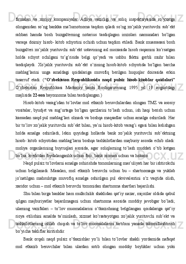 firmalari   va   xorijiy   kompaniyalar   Adliya   vazirligi   va   soliq   inspektsiyasida   ro’yxatga
olinganidan so’ng bankka ma’lumotnoma taqdim qiladi so’ng xo’jalik yurituvchi sub’ekt
rahbari   hamda   bosh   buxgalterning   notarius   tasdiqlagan   imzolari   namunalari   bo’lgan
varaqa   doimiy   hisob- kitob schyotini ochish uchun taqdim etiladi. Bank muassasasi  bosh
buxgalteri  xo’jalik yurituvchi  sub’ekt  ustavining asl  nusxasida hisob raqamini ko’rsatgan
holda   schyot   ochilgani   to’g’risida   belgi   qo’yadi   va   ushbu   faktni   gerbli   muhr   bilan
tasdiqlaydi.   Xo’jalik   yurituvchi   sub’ekt   o’zining   hisob-kitob   schyotida   bo’lgan   barcha
mablag’larini   unga   amaldagi   qoidalariga   muvofiq   berilgan   huquqlar   doirasida   erkin
tasarruf   etadi.   ( “O’zbekiston   Respublikasida   naqd   pulsiz   hisob-kitoblar   qoidalari”
O’zbekiston   Respublikasi   Markaziy   banki   Boshqaruvining   1995   yil   19   avgustdagi
majlisida  22-son  bayonnoma bilan   tasdiqlangan.)
Hisob-kitob varag’idan to’lovlar   mol  etkazib  beruvchilardan olingan  TMZ   va asosiy
vositalar,   byudjet   va   sug’urtaga   bo’lgan   qarzlarini   to’lash   uchun,   ish   haqi   berish   uchun
kassadan naqd pul mablag’lari olinadi va boshqa maqsadlar uchun amalga oshiriladi. Har
bir to’lov xo’jalik yurituvchi sub’ekt bilan, ya’ni hisob-kitob varag’i egasi bilan kelishgan
holda   amalga   oshiriladi,   lekin   quyidagi   hollarda   bank   xo’jalik   yurituvchi   sub’ektning
hisob- kitob schyotidan mablag’larni boshqa tashkilotlardan majburiy asosda echib oladi:
moliya   organlarining   buyruqlari   asosida,   agar   soliqlarning   to’lash   muddati   o’tib   ketgan
bo’lsa; kreditdan foydalanganlik uchun foiz; bank xizmati uchun va   hokazo.
Naqd pulsiz to’lovlarni amalga oshirishda tomonlarning mas’uliyati har bir ishtirokchi
uchun   belgilanadi.   Masalan,   mol   etkazib   beruvchi   uchun   bu   –   shartnomaga   va   yuklab
jo’natilgan   mahsulotga   muvofiq   amalga   oshirilgan   pul   ekvivalentini   o’z   vaqtida   olish,
xaridor uchun – mol etkazib beruvchi tomonidan shartnoma shartlari bajarilishi.
Shu bilan birga banklar ham mulkchilik shaklidan qat’iy nazar, mijozlar oldida qabul
qilgan   majburiyatlar   bajarilmagani   uchun   shartnoma   asosida   moddiy   javobgar   bo’ladi;
ularning   vazifalari   –   to’lov   muomalalarini   o’tkazishning   belgilangan   qoidalariga   qat’iy
rioya   etilishini   amalda   ta’minlash,   xizmat   ko’rsatayotgan   xo’jalik   yurituvchi   sub’ekt   va
tashkilotlarning   ishlab   chiqish   va   to’lov   muomalalarini   tartibini   yanada   takomillashtirish
bo’yicha takliflar   kiritishdir.
Bank   orqali   naqd   pulsiz   o’tkazishlar   yo’li   bilan   to’lovlar   shakli   yordamida   nafaqat
mol   etkazib   beruvchilar   bilan   ulardan   sotib   olingan   moddiy   boyliklar   uchun   yoki 