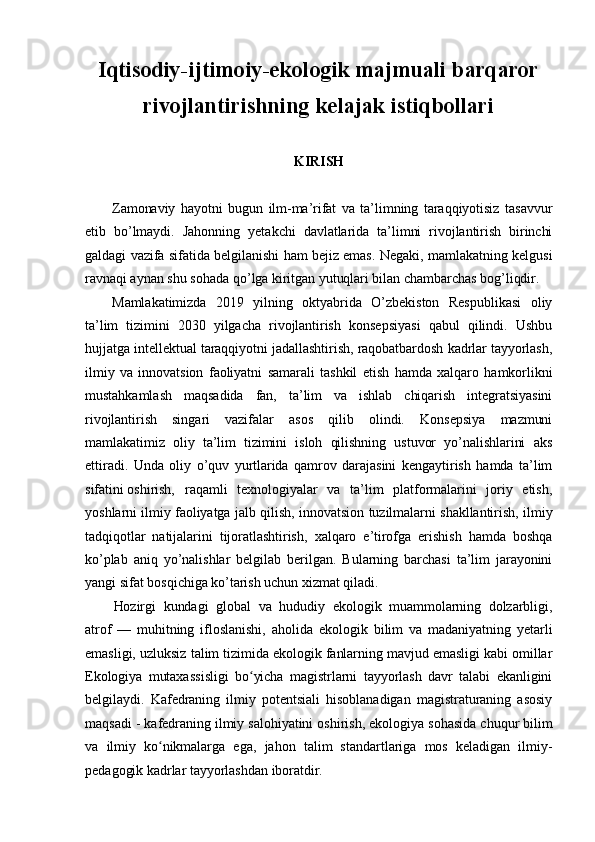 Iqtisodiy-ijtimoiy-ekologik majmuali barqaror
rivojlantirishning kelajak istiqbollari
KIRISH
Zamonaviy   hayotni   bugun   ilm-ma’rifat   va   ta’limning   taraqqiyotisiz   tasavvur
etib   bo’lmaydi.   Jahonning   yetakchi   davlatlarida   ta’limni   rivojlantirish   birinchi
galdagi vazifa sifatida belgilanishi ham bejiz emas. Negaki, mamlakatning kelgusi
ravnaqi aynan shu sohada qo’lga kiritgan yutuqlari bilan chambarchas bog’liqdir.
Mamlakatimizda   2019   yilning   oktyabrida   O’zbekiston   Respublikasi   oliy
ta’lim   tizimini   2030   yilgacha   rivojlantirish   konsepsiyasi   qabul   qilindi.   Ushbu
hujjatga intellektual taraqqiyotni jadallashtirish, raqobatbardosh kadrlar tayyorlash,
ilmiy   va   innovatsion   faoliyatni   samarali   tashkil   etish   hamda   xalqaro   hamkorlikni
mustahkamlash   maqsadida   fan,   ta’lim   va   ishlab   chiqarish   integratsiyasini
rivojlantirish   singari   vazifalar   asos   qilib   olindi.   Konsepsiya   mazmuni
mamlakatimiz   oliy   ta’lim   tizimini   isloh   qilishning   ustuvor   yo’nalishlarini   aks
ettiradi.   Unda   oliy   o’quv   yurtlarida   qamrov   darajasini   kengaytirish   hamda   ta’lim
sifatini   oshirish,   raqamli   texnologiyalar   va   ta’lim   platformalarini   joriy   etish,
yoshlarni ilmiy faoliyatga jalb qilish, innovatsion tuzilmalarni shakllantirish, ilmiy
tadqiqotlar   natijalarini   tijoratlashtirish,   xalqaro   e’tirofga   erishish   hamda   boshqa
ko’plab   aniq   yo’nalishlar   belgilab   berilgan.   Bularning   barchasi   ta’lim   jarayonini
yangi sifat bosqichiga ko’tarish uchun xizmat qiladi.
Hozirgi   kundagi   global   va   hududiy   ekologik   muammolarning   dolzarbligi,
atrof   —   muhitning   ifloslanishi,   aholida   ekologik   bilim   va   madaniyatning   yetarli
emasligi, uzluksiz talim tizimida ekologik fanlarning mavjud emasligi kabi omillar
Ekologiya   mutaxassisligi   bo yicha   magistrlarni   tayyorlash   davr   talabi   ekanliginiʻ
belgilaydi.   Kafedraning   ilmiy   potentsiali   hisoblanadigan   magistraturaning   asosiy
maqsadi - kafedraning ilmiy salohiyatini oshirish, ekologiya sohasida chuqur bilim
va   ilmiy   ko nikmalarga   ega,   jahon   talim   standartlariga   mos   keladigan   ilmiy-	
ʻ
pedagogik kadrlar tayyorlashdan iboratdir.