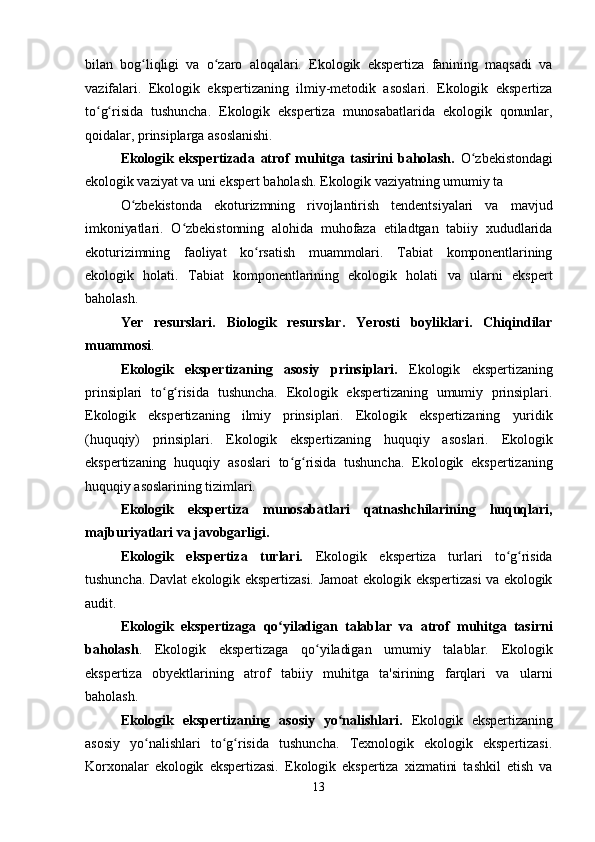 bilan   bog liqligi   va   o zaro   aloqalari.   Ekologik   ekspertiza   fanining   maqsadi   vaʻ ʻ
vazifalari.   Ekologik   ekspertizaning   ilmiy-metodik   asoslari.   Ekologik   ekspertiza
to g risida   tushuncha.   Ekologik   ekspertiza   munosabatlarida   ekologik   qonunlar,	
ʻ ʻ
qoidalar, prinsiplarga asoslanishi. 
Ekologik   ekspertizada   atrof   muhitga   tasirini   baholash.   O zbekistondagi	
ʻ
ekologik vaziyat va uni ekspert baholash. Ekologik vaziyatning umumiy ta
O zbekistonda   ekoturizmning   rivojlantirish   tendentsiyalari   va   mavjud	
ʻ
imkoniyatlari.   O zbekistonning   alohida   muhofaza   etiladtgan   tabiiy   xududlarida	
ʻ
ekoturizimning   faoliyat   ko rsatish   muammolari.   Tabiat   komponentlarining	
ʻ
ekologik   holati.   Tabiat   komponentlarining   ekologik   holati   va   ularni   ekspert
baholash. 
Ye r   resurslari.   Biologik   resurslar.   Yerosti   boyliklari.   Chiqindilar
muammosi .
Ekologik   ekspertizaning   asosiy   prinsiplari.   Ekologik   ekspertizaning
prinsiplari   to g risida   tushuncha.   Ekologik   ekspertizaning   umumiy   prinsiplari.	
ʻ ʻ
Ekologik   ekspertizaning   ilmiy   prinsiplari.   Ekologik   ekspertizaning   yuridik
(huquqiy)   prinsiplari.   Ekologik   ekspertizaning   huquqiy   asoslari.   Ekologik
ekspertizaning   huquqiy   asoslari   to g risida   tushuncha.   Ekologik   ekspertizaning	
ʻ ʻ
huquqiy asoslarining tizimlari. 
Ekologik   ekspertiza   munosabatlari   qatnashchilarining   huquqlari,
majburiyatlari va javobgarligi.  
Ekologik   ekspertiza   turlari.   Ekologik   ekspertiza   turlari   to g risida	
ʻ ʻ
tushuncha. Davlat ekologik ekspertizasi. Jamoat ekologik ekspertizasi va ekologik
audit.
Ekologik   ekspertizaga   qo yiladigan   talablar   va   atrof   muhitga   tasirni	
ʻ
baholash .   Ekologik   ekspertizaga   qo yiladigan   umumiy   talablar.   Ekologik	
ʻ
ekspertiza   obyektlarining   atrof   tabiiy   muhitga   ta'sirining   farqlari   va   ularni
baholash. 
Ekologik   ekspertizaning   asosiy   yo nalishlari.	
ʻ   Ekologik   ekspertizaning
asosiy   yo nalishlari   to g risida   tushuncha.   Texnologik   ekologik   ekspertizasi.	
ʻ ʻ ʻ
Korxonalar   ekologik   ekspertizasi.   Ekologik   ekspertiza   xizmatini   tashkil   etish   va
13