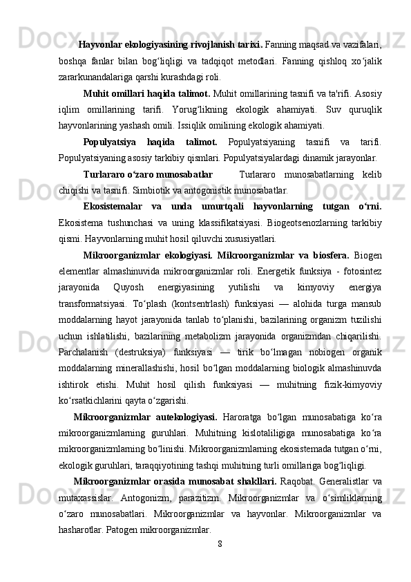 Hayvonlar ekologiyasining rivojlanish tarixi .   Fanning maqsad va vazifalari,
boshqa   fanlar   bilan   bog ʻ liqligi   va   tadqiqot   metodlari.   Fanning   qishloq   xo jalikʻ
zararkunandalariga qarshi kurashdagi roli.
Muhit omillari haqida talimot.  Muhit omillarining tasnifi va ta'rif i . Asosiy
iqlim   omillarining   tarifi.   Yorug likning   ekologik   ahamiyati.   Suv   quruqlik	
ʻ
hayvonlarining yashash omili. Issiqlik omilining ekologik ahamiyati. 
Populyatsiya   haqida   talimot.   Populyatsiyaning   tasnifi   va   tarifi.
Populyatsiyaning asosiy tarkibiy qismlari. Populyatsiyalardagi dinamik jarayonlar.
Turlararo o zaro munosabatlar	
ʻ   Turlararo   munosabatlarning   kelib
chiqishi va tasnifi. Simbiotik va antogonistik munosabatlar.
Ekosistemalar   va   unda   umurtqali   hayvonlarning   tutgan   o rni	
ʻ .
Ekosistema   tushunchasi   va   uning   klassifikatsiyasi.   Biogeotsenozlarning   tarkibiy
qismi. Hayvonlarning muhit hosil qiluvchi xususiyatlari. 
Mikroorganizmlar   ekologiyasi.   Mikroorganizmlar   va   biosfera .   Biogen
elementlar   almashinuvida   mikroorganizmlar   roli.   Energetik   funksiya   -   fotosintez
jarayonida   Quyosh   energiyasining   yutilishi   va   kimyoviy   energiya
transformatsiyasi.   To plash   (kon	
ʻ ts entrlash)   funksiyasi   —   alohida   turga   mansub
moddalarning   hayot   jarayonida   tanlab   to planishi,   bazilarining   organizm   tuzilishi	
ʻ
uchun   ishlatilishi,   bazilarining   metabolizm   jarayonida   organizmdan   chiqarilishi.
Parchalanish   (destruksiya)   funksiyasi   —   tirik   bo lmagan   nobiogen   organik	
ʻ
moddalarning  minerallashishi,   hosil   bo lgan   moddalarning  biologik   almashinuvda	
ʻ
ishtirok   etishi.   Muhit   hosil   qilish   funksiyasi   —   muhitning   fizik-kimyoviy
ko rsatkichlarini qayta o zgarishi.	
ʻ ʻ
Mikroorganizmlar   aut e kologiyasi.   Haroratga   bo lgan   munosabatiga   ko ra	
ʻ ʻ
mikroorganizmlarning   guruhlari.   Muhitning   kislotaliligiga   munosabatiga   ko ra	
ʻ
mikroorganizmlarning bo linishi. Mikroorganizmlarning ekosistemada tutgan o rni,	
ʻ ʻ
ekologik guruhlari, taraqqiyotining tashqi muhitning turli omillariga bog liqligi.	
ʻ
Mikroorganizmlar   orasida   munosabat   shakllari.   Raqobat.   Generalistlar   va
mutaxassislar.   Antogonizm,   parazitizm.   Mikroorganizmlar   va   o simliklarning	
ʻ
o zaro   munosabatlari.   Mikroorganizmlar   va   hayvonlar.   Mikroorganizmlar   va	
ʻ
hasharotlar. Patogen mikroorganizmlar.
8