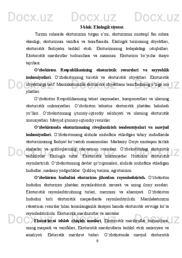 3-blok. Ekologik siyosat
Turizm   sohasida   ekoturizmni   tutgan   o rni,   ekoturizmni   mustaqil   fan   sohasiʻ
ekanligi,   ekoturizmni   vazifasi   va   tasniflanishi.   Ekologik   turizmning   obyektlari,
ekoturistik   faoliyatni   tashkil   etish.   Ekoturizmning   kelajakdagi   istiqbollari.
Ekoturistik   marshrutlar   tushunchasi   va   mazmuni.   Ekoturizm   bo yicha   dunyo	
ʻ
tajribasi. 
O zbekiston   Respublikasining   ekoturistik   resurslari   va   sayyohlik	
ʻ
imkoniyatlari.   O zbekistonning   turistik   va   ekoturistik   obyektlari.   Ekoturistik	
ʻ
obyektlarga tarif. Mamlakatimizda ekoturistik obyektlarni tasniflashning o ziga xos	
ʻ
jihatlari. 
O zbekiston   Respublikasining   tabiat   majmualari,   komponentlari   va   ularning	
ʻ
ekoturistik   imkoniyatlari.   O zbekiston   tabiatini   ekoturistik   jihatdan   baholash	
ʻ
yo llari.   O zbekistonning   ijtimoiy-iqtisodiy   salohiyati   va   ularning   ekoturistik	
ʻ ʻ
xususiyatlari. Mavjud ijtimoiy-iqtisodiy resurslar. 
O zbekistonda   ekoturizmning   rivojlantirish   tendentsiyalari   va   mavjud	
ʻ
imkoniyatlari.   O zbekistonning   alohida   muhofaza   etiladtgan   tabiiy   xududlarida	
ʻ
ekoturizimning  faoliyat  ko rsatish  muammolari.  Markaziy  Osiyo  mintaqasi   kichik	
ʻ
shaharlar   va   qishloqlarining   rekreatsion   resurslari.   O zbekistondagi   ekoturistik	
ʻ
tashkilotlar.   Ekologik   turlar.   Ekoturistik   imkoniyatlar.   Hududini   ekoturistik
rayonlartirish. O zbekistonning davlat qo riqxonalari, alohida muhofaza etiladigan	
ʻ ʻ
hududlar, madaniy yodgorliklar. Qishloq turizmi, agroturizim.
O zbekiston   hududini   ekoturizm   jihatdan   rayonlashtirish.  	
ʻ O zbekiston	ʻ
hududini   ekoturizim   jihatdan   rayonlashtirish   zarurati   va   uning   ilmiy   asoslari.
Ekoturistik   rayonlashtirishning   turlari,   mazmuni   va   ahamiyati.   O zbekiston
ʻ
hududini   turli   ekoturistik   maqsadlarda   rayonlashtirilishi.   Mamlakatimizni
rekeatsion resurslar bilan taminlanganlik darajasi hamda ekoturistik servisga ko ra	
ʻ
rayonlashtirilishi. Ekoturistik marshurutlar va xaritalar.
Ekoturlarni   ishlab   chiqish   asoslari.   Ekoturistik   marshrutlar   tushunchasi,
uning   maqsadi   va   vazifalari,   Ekoturistik   marshrutlarni   tashkil   etish   nazariyasi   va
amaliyoti.   Ekturistik   marshrut   turlari.   O zbekistonda   mavjud   ekoturistik	
ʻ
9 