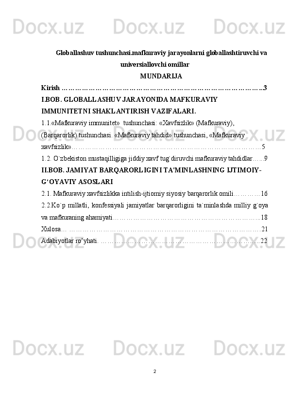Globallashuv tushunchasi.mafkuraviy jarayonlarni globallashtiruvchi va
universiallovchi omillar  
MUNDARIJA 
Kirish …………………………………………………………………………….. . 3
I.BOB. GLOBALLASHUV JARAYONIDA MAFKURAVIY 
IMMUNITETNI SHAKLANTIRISH VAZIFALARI. 
1.1.«Mafkuraviy immunitet»  tushunchasi: «Xa vfsizlik» (Mafkuraviy), 
(Barqarorlik) tushunchasi . «Mafkuraviy tahdid» tushunchasi, «Mafkuraviy 
xavfsizlik»…………………………………………………………………………5
1.2. O`zbekiston mustaqilligiga jiddiy xavf tug`diruvchi mafkuraviy tahdidlar…...9
II.BOB. JAMIYAT BARQARORLIGINI TA'MINLASHNING IJTIMOIY-
G‘OYAVIY ASOSLARI
2.1.  Mafkuraviy xavfsizlikka intilish-ijtiomiy siyosiy barqarorlik omili…………16
2.2.Ko`p  millatli,  konfessiyali   jamiyatlar  barqarorligini  ta`minlashda  milliy  g`oya
va mafkuraning ahamiyati………………………………………………………...18
Xulosa… ………………………………………………………………………….21
Adabiyotlar ro’yhati. …………………………………………………………......22
2 