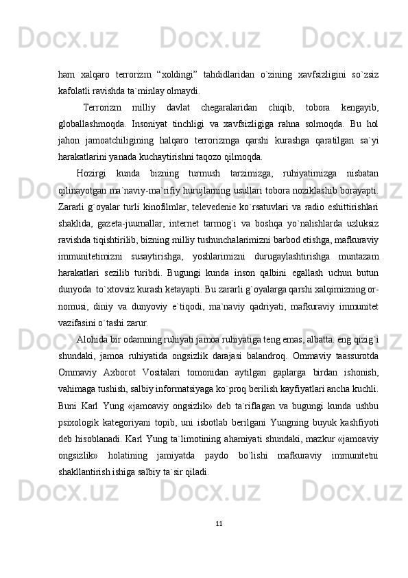 ham   xalqaro   terrorizm   “xoldingi”   tahdidlaridan   o`zining   xavfsizligini   so`zsiz
kafolatli ravishda ta`minlay olmaydi. 
Terrorizm   milliy   davlat   chegaralaridan   chiqib,   tobora   kengayib,
globallashmoqda.   Insoniyat   tinchligi   va   xavfsizligiga   rahna   solmoqda.   Bu   hol
jahon   jamoatchiligining   halqaro   terrorizmga   qarshi   kurashga   qaratilgan   sa`yi
harakatlarini yanada kuchaytirishni taqozo qilmoqda.
Hozirgi   kunda   bizning   turmush   tarzimizga,   ruhiyatimizga   nisbatan
qilinayotgan ma`naviy-ma`rifiy hurujlarning usullari tobora noziklashib borayapti.
Zararli   g`oyalar   turli   kinofilmlar,   televedenie   ko`rsatuvlari   va   radio   eshittirishlari
shaklida,   gazeta-juurnallar,   internet   tarmog`i   va   boshqa   yo`nalishlarda   uzluksiz
ravishda tiqishtirilib, bizning milliy tushunchalarimizni barbod etishga, mafkuraviy
immunitetimizni   susaytirishga,   yoshlarimizni   durugaylashtirishga   muntazam
harakatlari   sezilib   turibdi.   Bugungi   kunda   inson   qalbini   egallash   uchun   butun
dunyoda  to`xtovsiz kurash ketayapti. Bu zararli g`oyalarga qarshi xalqimizning or-
nomusi,   diniy   va   dunyoviy   e`tiqodi,   ma`naviy   qadriyati,   mafkuraviy   immunitet
vazifasini o`tashi zarur.
Alohida bir odamning ruhiyati jamoa ruhiyatiga teng emas, albatta. eng qizig`i
shundaki,   jamoa   ruhiyatida   ongsizlik   darajasi   balandroq.   Ommaviy   taassurotda
Ommaviy   Axborot   Vositalari   tomonidan   aytilgan   gaplarga   birdan   ishonish,
vahimaga tushish, salbiy informatsiyaga ko`proq berilish kayfiyatlari ancha kuchli.
Buni   Karl   Yung   «jamoaviy   ongsizlik»   deb   ta`riflagan   va   bugungi   kunda   ushbu
psixologik   kategoriyani   topib,   uni   isbotlab   berilgani   Yungning   buyuk   kashfiyoti
deb  hisoblanadi.   Karl  Yung  ta`limotining  ahamiyati   shundaki,  mazkur  «jamoaviy
ongsizlik»   holatining   jamiyatda   paydo   bo`lishi   mafkuraviy   immunitetni
shakllantirish ishiga salbiy ta`sir qiladi.
11 