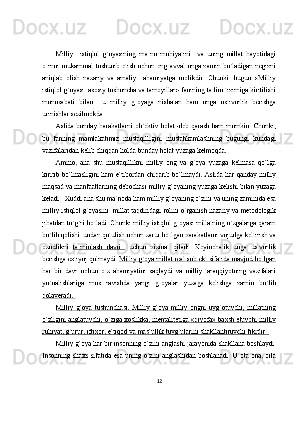 Milliy     istiqlol   g`oyasining   ma`no   mohiyatini     va   uning   millat   hayotidagi
o`rnni mukammal  tushunib etish uchun eng avval  unga zamin bo`ladigan negizni
aniqlab   olish   nazariy   va   amaliy     ahamiyatga   molikdir.   Chunki,   bugun   «Milliy
istiqlol g`oyasi: asosiy tushuncha va tamoyillar» fanining ta`lim tizimiga kiritilishi
munosabati   bilan     u   milliy   g`oyaga   nisbatan   ham   unga   ustivorlik   berishga
urinishlar sezilmokda. 
Aslida bunday harakatlarni ob`ektiv holat,-deb qarash ham mumkin. Chunki,
bu   fanning   mamlakatimiz   mustaqilligini   mustahkamlashning   bugungi   kundagi
vazifalaridan kelib chiqqan holda bunday holat yuzaga kelmoqda.  
Ammo,   ana   shu   mustaqillikni   milliy   ong   va   g`oya   yuzaga   kelmasa   qo`lga
kiritib bo`lmasligini ham e`tibordan chiqarib bo`lmaydi. Aslida har qanday milliy
maqsad va manfaatlarning debochasi milliy g`oyaning yuzaga kelishi bilan yuzaga
keladi.  Xuddi ana shu ma`noda ham milliy g`oyaning o`zini va uning zaminida esa
milliy istiqlol g`oyasini  millat taqdiridagi rolini o`rganish nazariy va metodologik
jihatdan to`g`ri bo`ladi. Chunki milliy istiqlol g`oyasi millatning o`zgalarga qaram
bo`lib qolishi, undan qutulish uchun zarur bo`lgan xarakatlarni vujudga keltirish va
ozodlikni   ta`minlash   davri     uchun   xizmat   qiladi.   Keyinchalik   unga   ustvorlik
berishga extiyoj qolmaydi.  Milliy g`oya millat real sub`ekt sifatida mavjud bo`lgan
har   bir   davr   uchun   o`z   ahamiyatini   saqlaydi   va   milliy   taraqqiyotning   vazifalari
yo`nalishlariga   mos   ravishda   yangi   g`oyalar   yuzaga   kelishga   zamin   bo`lib
qolaveradi. 
Milliy   g`oya   tushunchasi.   Milliy   g`oya-milliy   ongni   uyg`otuvchi,   millatning
o`zligini anglatuvchi, o`ziga xoslikka, mentalitetiga «qiyofa» baxsh etuvchi milliy
ruhiyat, g`urur, iftixor, e`tiqod va mas`ullik tuyg`ularini shakllantiruvchi fikrdir. 
Milliy g`oya har bir insonning o`zini anglashi jarayonida shakllana boshlaydi.
Insonning  shaxs  sifatida esa  uning o`zini  anglashidan  boshlanadi.  U ota-ona, oila
12 