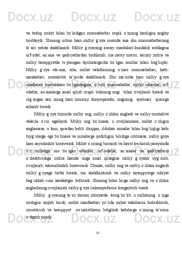 va   tashqi   muhit   bilan   bo`ladigan   munosabatlar   orqali   o`zining   kimligini   anglay
boshlaydi.   Shuning   uchun   ham   milliy   g`oya   insonda   ana   shu   munosabatlarning
ta`siri   ostida   shakllanadi.   Milliy   g`oyaning   asosiy   manbalari-kundalik   soddagina
urf-odat,   an`ana   va   qadriyatlardan   boshlanib,   ma`naviy   meros,   tarixiy   xotira   va
milliy   taraqqiyotda   to`plangan   tajribalargacha   bo`lgan   omillar   bilan   bog`liqdir.
Milliy   g`oya   ota-ona,   oila,   millat   vakillarining   o`zaro   munosabatlari,   hatti-
xarakatlari,   mentaliteti   ta’sirida   shakllanadi.   Shu   ma`noda   ham   milliy   g`oya
manbalari   mustahkam   bo`lgandagina,   u   turli   munosabatlar,   milliy   udumlar,   urf-
odatlar,   an`analarga   amal   qilish   orqali   bolaning   ongi     bilan   rivojlanib   boradi   va
ulg`aygan   sari   uning   ham   umumiy   dunyoqarashi,   ongining     ajralmas     qismiga
aylanib boradi. 
Milliy g`oya tizimida milliy ong, milliy o`zlikni anglash va milliy mentalitet
etakchi   o`rin   egallaydi.   Milliy   ong   bo`lmasa,   u   rivojlanmasa,   millat   o`zligini
anglamasa,   u   kim,   qaerdan   kelib   chiqqan,   ildizlari   nimalar   bilan   bog`liqligi   kabi
tuyg`ularga ega bo`lmasa  va nimalarga qodirligini  bilishga intilmasa,  milliy goya
ham sayozlashib boraveradi. Millat o`zining turmush va hayot kechirish jarayonida
o`z   millatiga   xos   bo`lgan   udumlar,   urf-odatlar,   an`analar   va   qadriyatlarni
o`zlashtirishga   intilsa   hamda   unga   amal   qilsagina   milliy   g`oyalar   uyg`onib,
rivojlanib, takomillashib boraveradi. Chunki, milliy ong va milliy o`zlikni anglash
milliy   g`oyaga   turtki   beradi,   uni   shakllantiradi   va   milliy   taraqqiyotga   ruhiyat
bag`ishlab   «uni   xarakatga»   keltiradi.   Shuning   bilan   birga   milliy   ong   va   o`zlikni
anglashning rivojlanishi milliy g`oya imkoniyatlarini kengaytirib turadi. 
Milliy     g`oyaning   ta`sir   doirasi   nihoyatda     keng   bo`lib,   u   millatning     o`ziga
xosligini   saqlab   turish,   millat   manfaatlari   yo`lida   millat   vakillarini   birlashtirish,
uyushtirish   va   taraqqiyot     yo`nalishlarini   belgilash   kabilarga   o`zining   ta’sirini
o`tkazib turadi. 
13 