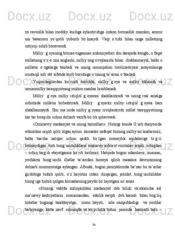 zo`ravonlik   bilan   moddiy   kuchga   aylantirishga   imkon   bermaslik   mumkin,   ammo
uni   batamom   yo`qotib   yuborib   bo`lmaydi.   Vaqt   o`tishi   bilan   unga   millatning
extiyoji oshib boraveradi. 
Milliy  g`oyaning bitmas-tuganmas imkoniyatlari shu darajada kengki, u faqat
millatning o`z-o`zini anglashi, milliy ong rivojlanishi bilan  cheklanmaydi, balki u
millatni   o`zgalarga   tanitadi   va   uning   umumjahon   tsivilizatsiyasi   jarayonlariga
mustaqil sub`ekt sifatida kirib borishiga o`zining ta’sirini o`tkazadi. 
Yuqoridagilardan   ko`rinib   turibdiki,   milliy   g`oya   va   milliy   tiklanish   va
umummilliy taraqqiyotning muhim manbai hisoblanadi. 
Milliy     g`oya   milliy   istiqlol   g`oyasini   shakllantiradi   va   uning   real   amalga
oshishida   millatni   birlashtiradi.   Milliy     g`oyasiz   milliy   istiqlol   g`oyasi   ham
shakllanmaydi.   Shu   ma`noda   milliy   g`oyani   rivojlantirish   millat   taraqqiyotining
har bir bosqichi uchun dolzarb vazifa bo`lib qolaveradi.
«Ommaviy madaniyat  va uning tamoillari».   Hozirgi  kunda G`arb dunyosida
erkinlikni niqob qilib olgan ayrim   kimsalar nafaqat bizning milliy an’analarimiz,
balki   barcha   xalqlar   uchun   qadrli   bo`lgan   insoniylik   aqidalariga   to`g`ri
kelmaydigan  turli buzg`unchiliklarni ommaviy axborot vositalari orqali  ochiqdan
– ochiq targ`ib etayotganini ko`rib turibmiz. Natijada bugun odamlarni, xususan,
yoshlarni   buzg`unchi   illatlar   ta’siridan   himoya   qilish   masalasi   davrimizning
dolzarb muommosiga aylangan. Afsuski, bugun jamiyatimzda ba’zan bu ta’sirlar
girdobiga   tushib   qolib,   o`z   hayotini   izdan   chiqargan,   jaholat,   buzg`unchiliklar
tuzog`iga tushib qolgan kimsalarning paydo bo`layotgani sir emas. 
                    «Hozirgi   vaktda   axloqsizlikni   madaniyat   deb   bilish   va aksincha   asl
ma’naviy   kadriyatlarni     mensimasdan,     eskilik   sarqiti     deb   karash     bilan   bog`liq
holatlar   bugungi   tarakkiyotga,     inson   hayoti,     oila   muqaddasligi     va   yoshlar
tarbiyasiga    katta  xavf     solmoqda  va ko`pchilik butun   jaxonda   bamisoli  balo  –
16 