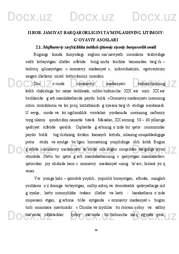 II.BOB. JAMIYAT BARQARORLIGINI TA'MINLASHNING IJTIMOIY-
G‘OYAVIY ASOSLARI
2.1.  Mafkuraviy xavfsizlikka intilish-ijtiomiy siyosiy barqarorlik omili
Bugungi     kunda     dunyodagi     soglom   ma’naviyatli     insonlarni     tashvishga
solib     kelayotgan     illatlar     sifatida       buzg`unchi     kuchlar     tamonidan     targ`ib   –
tashviq     qilinayotgan     «   ommaviy     madaniyat   »,     induvidualizm,     egotsentrizm
singari illatlarni  misol  keltirishimiz  mumkin.
Shu   o`rinda   «ommaviy   madaniyat»   tushunchasining
kelib  chikishiga  bir  nazar  tashlasak,  ushbu tushuncha   XIX  asr   oxiri   XX asr
boshlarida   g`arb mamlakatlarida  paydo  buldi. «Ommaviy madaniyat» insonning
intim  xoxishlarini va  ko`proq  lazzatlanish  g`oyasini targ`ib  etishga  asoslanadi.
U   sevgi,     moda   va     ko`ngilxushlik     vositalari     yordamida     insonning     nafsoniy
tuyg`ularini   qondirishni nazarda  tutadi.  Masalan, XX asrning  50 – 60 yillariga
qadriyat     sifatida     qaraldi.     Oqibatda     g`arbning   o`zida   bir   qator     muommolar
paydo    buldi:       tug`ilishning    keskin     kamayib    ketishi,   oilaning  muqaddasligiga
putur       etishi     va   ayolga     bo`lgan     hurmatning     yuqolishiga     olib     keldi.   Bugun
g`arbda  «ommaviy  madaniyat»  ta’sirida  oila degan  muqaddas  dargohga ziyon
etmokda.   Hatto   bir   qator   g`arb   mamlakatlarining   «   qariyotgan   mamlakatlar»
qatoridan     joy   olishida   ham   «   ommaviy     madaniyat   »ning     ta’siri,   hissasi   yo`q
emas.
          Yer  yuziga balo – qazodek yoyilib,  yopirilib borayotgan,  afsuski,  minglab
yoshlarni  o`z domiga  tortayotgan,  milliy axloq va  demokratik  qadriyatlarga zid
g`oyalar,     hatto   insoniylikka     teskari     illatlar     va   hatti     -     harakatlarni   o`zida
mujassam  etgan,   g`arbona   tilda   aytganda   « ommaviy  madaniyat »   bugun
turli  munozara  mavzusidir.   « Olimlar va ziyolilar   bu iborani ijobiy     va     salbiy
ma’noda       ishlatadilar.         Ijobiy       ma’noda       bu  tushuncha     xal q     o g` zaki    ijodi,
18 