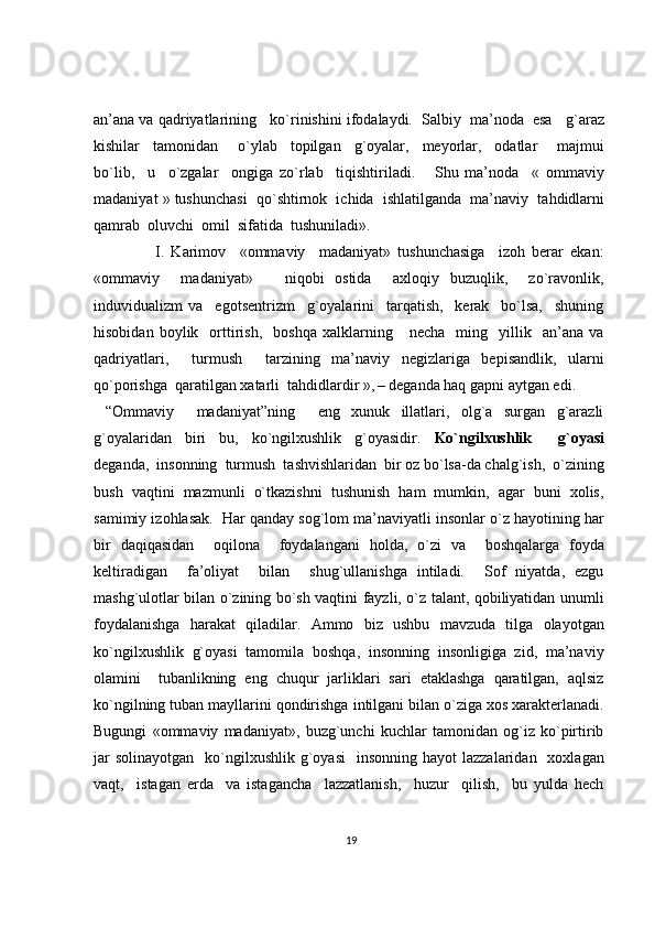 an’ana va  q adriyatlarining   k o` rinishini ifodalaydi.  Salbiy  ma’noda  esa     g` araz
kishilar     tamonidan       o` ylab     topilgan     g` oyalar,     meyorlar,     odatlar       majmui
b o` lib,     u     o` zgalar     ongiga   z o` rlab     ti q ishtiriladi.       Shu   ma’noda     «   ommaviy
madaniyat » tushunchasi    qo` shtirnok  ichida  ishlatilganda  ma’naviy  ta h didlarni
q amrab  oluvchi  omil  sifatida  tushuniladi». 
                  I.   Karimov     «ommaviy     madaniyat»   tushunchasiga     izoh   berar   ekan:
«ommaviy     madaniyat»       niqobi   ostida     axloqiy   buzuqlik,     zo`ravonlik,
induvidualizm   va     egotsentrizm     g`oyalarini     tarqatish,     kerak     bo`lsa,     shuning
hisobidan   boylik    orttirish,     boshqa   xalklarning      necha     ming    yillik     an’ana   va
qadriyatlari,     turmush     tarzining   ma’naviy   negizlariga   bepisandlik,   ularni
qo`porishga  qaratilgan xatarli  tahdidlardir »,  
– deganda haq gapni aytgan edi.
  “Ommaviy     madaniyat”ning     eng   xunuk   illatlari,   olg`a   surgan   g`arazli
g`oyalaridan   biri   bu,   ko`ngilxushlik   g`oyasidir.   Ko`ngilxushlik     g`oyasi
deganda,  insonning    turmush  tashvishlaridan  bir oz bo`lsa-da chalg`ish,  o`zining
bush   vaqtini   mazmunli   o`tkazishni   tushunish   ham   mumkin,   agar   buni   xolis,
samimiy izohlasak.  Har qanday sog`lom ma’naviyatli insonlar o`z hayotining har
bir   daqiqasidan     oqilona     foydalangani   holda,   o`zi   va     boshqalarga   foyda
keltiradigan     fa’oliyat     bilan     shug`ullanishga   intiladi.     Sof   niyatda,   ezgu
mashg`ulotlar bilan o`zining bo`sh vaqtini fayzli, o`z talant, qobiliyatidan unumli
foydalanishga   harakat   qiladilar.   Ammo   biz   ushbu   mavzuda   tilga   olayotgan
ko`ngilxushlik   g`oyasi   tamomila   boshqa,   insonning   insonligiga   zid,   ma’naviy
olamini     tubanlikning   eng   chuqur   jarliklari   sari   etaklashga   qaratilgan,   aqlsiz
ko`ngilning tuban mayllarini qondirishga intilgani bilan o`ziga xos xarakterlanadi.
Bugungi   «ommaviy   madaniyat»,   buzg`unchi   kuchlar   tamonidan   og`iz   ko`pirtirib
jar   solinayotgan     ko`ngilxushlik  g`oyasi     insonning  hayot  lazzalaridan     xoxlagan
vaqt,     istagan   erda     va   istagancha     lazzatlanish,     huzur     qilish,     bu   yulda   hech
19 