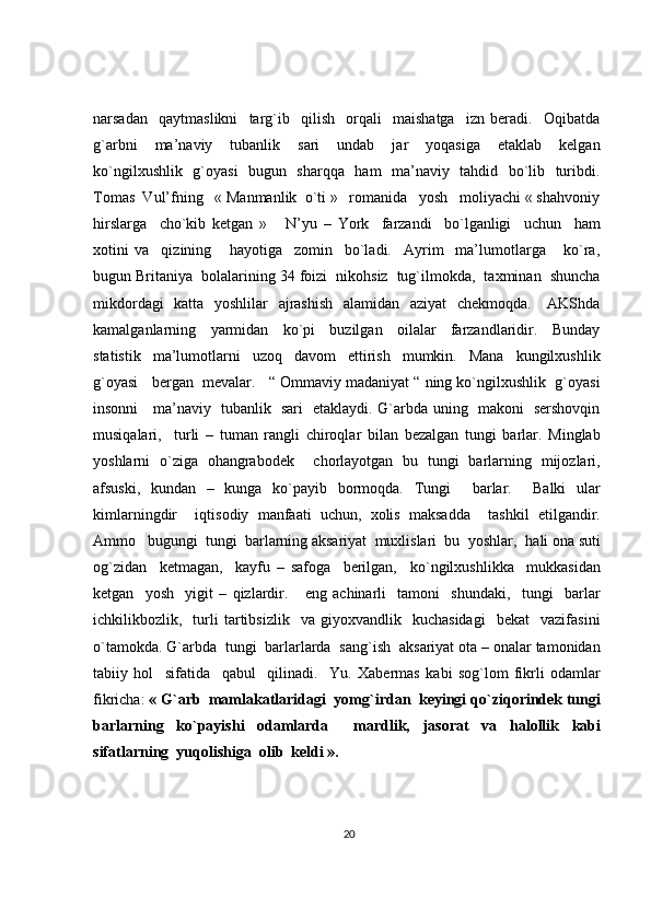 narsadan     qaytmaslikni     targ`ib     qilish     orqali     maishatga     izn   beradi.     Oqibatda
g`arbni     ma’naviy     tubanlik     sari     undab     jar     yoqasiga     etaklab     kelgan
ko`ngilxushlik   g`oyasi    bugun   sharqqa   ham   ma’naviy   tahdid   bo`lib   turibdi.
Tomas  Vul’fning   « Manmanlik  o`ti »   romanida   yosh   moliyachi « shahvoniy
hirslarga     cho`kib   ketgan   »       N’yu   –   York     farzandi     bo`lganligi     uchun     ham
xotini   va     qizining       hayotiga     zomin     bo`ladi.     Ayrim     ma’lumotlarga       ko`ra,
bugun Britaniya  bolalarining 34 foizi  nikohsiz  tug`ilmokda,  taxminan  shuncha
mikdordagi    katta   yoshlilar    ajrashish    alamidan   aziyat    chekmoqda.     AKShda
kamalganlarning     yarmidan     ko`pi     buzilgan     oilalar     farzandlaridir.     Bunday
statistik     ma’lumotlarni     uzoq     davom     ettirish     mumkin.     Mana     kungilxushlik
g`oyasi   bergan  mevalar.   “ Ommaviy madaniyat “ ning ko`ngilxushlik  g`oyasi
insonni     ma’naviy   tubanlik   sari   etaklaydi. G`arbda uning   makoni   sershovqin
musiqalari,     turli   –   tuman   rangli   chiroqlar   bilan   bezalgan   tungi   barlar.   Minglab
yoshlarni   o`ziga   ohangrabodek     chorlayotgan   bu   tungi   barlarning   mijozlari,
afsuski,   kundan   –   kunga   ko`payib   bormoqda.   Tungi     barlar.     Balki   ular
kimlarningdir     i q tisodiy   manfaati   uchun,   xolis   maksadda     tashkil   etilgandir.
Ammo   bugungi  tungi  barlarning aksariyat  muxlislari  bu  yoshlar,   h ali ona suti
o g` zidan     ketmagan,     kayfu   –   safoga     berilgan,     k o` ngilxushlikka     mukkasidan
ketgan     yosh     yigit   –   q izlardir.       eng   achinarli     tamoni     shundaki,     tungi     barlar
ichkilikbozlik,    turli   tartibsizlik     va   giyoxvandlik    kuchasidagi     bekat     vazifasini
o` tamokda.  G` arbda  tungi  barlarlarda  san g` ish   aksariyat ota – onalar tamonidan
tabiiy   h ol     sifatida     q abul     q ilinadi.     Yu.   Xabermas   k abi   so g` lom   fikrli   odamlar
fikricha:  «   G` arb  mamlakatlaridagi  yom g` irdan  keyingi  qo` zi q orindek tungi
barlarning   k o` payishi   odamlarda     mardlik,   jasorat   va   h alollik   kabi
sifatlarning  yu q olishiga  olib  keldi ».
20 