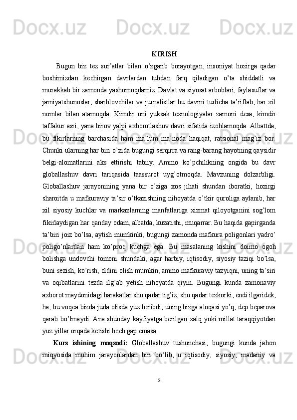 KIRISH
  Bugun   biz   tez   sur’atlar   bilan   o’zgarib   borayotgan,   insoniyat   hozirga   qadar
boshimizdan   kechirgan   davrlardan   tubdan   farq   qiladigan   o’ta   shiddatli   va
murakkab bir zamonda yashomoqdamiz. Davlat va siyosat arboblari, faylasuflar va
jamiyatshunoslar, sharhlovchilar va jurnalistlar bu davrni turlicha ta’riflab, har xil
nomlar   bilan   atamoqda.   Kimdir   uni   yuksak   texnologiyalar   zamoni   desa,   kimdir
taffakur asri, yana birov yalpi axborotlashuv davri sifatida izohlamoqda. Albattda,
bu   fikirlarning   barchasida   ham   ma’lum   ma’noda   haqiqat,   ratsional   mag’iz   bor.
Chunki ularning har biri o’zida bugungi serqirra va rang-barang hayotning qaysidir
belgi-alomatlarini   aks   ettirishi   tabiiy.   Ammo   ko’pchilikning   ongida   bu   davr
globallashuv   davri   tariqasida   taassurot   uyg’otmoqda.   Mavzuning   dolzarbligi.
Globallashuv   jarayonining   yana   bir   o’ziga   xos   jihati   shundan   iboratki,   hozirgi
sharoitda u mafkuraviy ta’sir  o’tkazishning nihoyatda o’tkir  quroliga aylanib, har
xil   siyosiy   kuchlar   va   markazlarning   manfatlariga   xizmat   qiloyotganini   sog’lom
fikirlaydigan har qanday odam, albatda, kuzatishi, muqarrar. Bu haqida gapirganda
ta’biri joiz bo’lsa, aytish mumkinki, bugungi zamonda mafkura poligonlari yadro’
poligo’nlardan   ham   ko’proq   kuchga   ega.   Bu   masalaning   kishini   doimo   ogoh
bolishga   undovchi   tomoni   shundaki,   agar   harbiy,   iqtisodiy,   siyosiy   taziqi   bo’lsa,
buni sezish, ko’rish, oldini olish mumkin, ammo mafkuraviy tazyiqni, uning ta’siri
va   oqibatlarini   tezda   ilg’ab   yetish   nihoyatda   qiyin.   Bugungi   kunda   zamonaviy
axborot maydonidagi harakatlar shu qadar tig’iz, shu qadar tezkorki, endi ilgaridek,
ha, bu voqea bizda juda olisda yuz beribdi, uning bizga aloqasi yo’q, dep beparova
qarab bo’lmaydi. Ana shunday kayfiyatga berilgan xalq yoki millat taraqqiyotdan
yuz yillar orqada ketishi hech gap emasa. 
Kurs   ishining   maqsadi:   Globallashuv   tushunchasi,   bugungi   kunda   jahon
miqyosida   muhim   jarayonlardan   biri   bo‘lib,   u   iqtisodiy,   siyosiy,   madaniy   va
3 