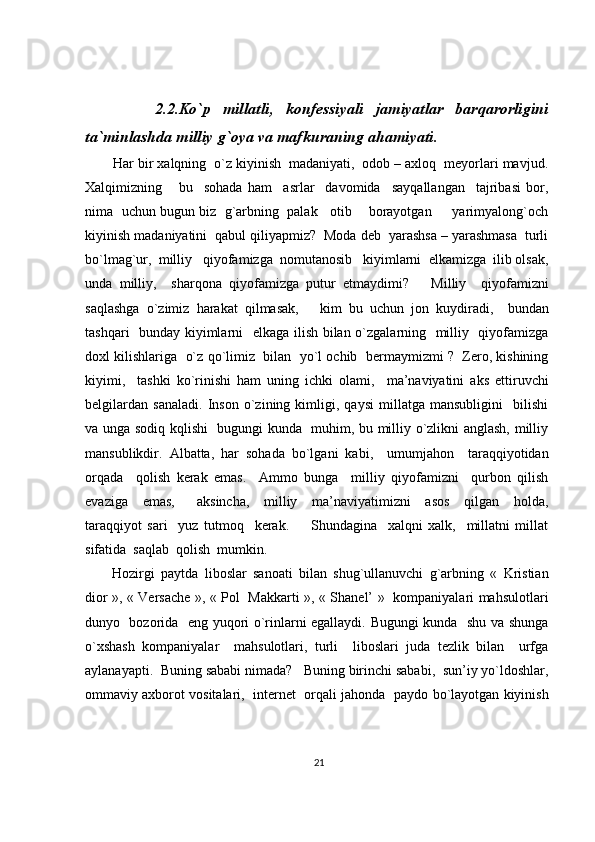             2.2.Ko`p   millatli,   konfessiyali   jamiyatlar   barqarorligini
ta`minlashda milliy g`oya va mafkuraning ahamiyati.
        Har bir xalqning  o`z kiyinish  madaniyati,  odob – axloq  meyorlari mavjud.
Xalqimizning       bu     sohada   ham     asrlar     davomida     sayqallangan     tajribasi   bor,
nima  uchun bugun biz  g`arbning  palak   otib    borayotgan     yarimyalong`och
kiyinish madaniyatini  qabul qiliyapmiz?  Moda deb  yarashsa – yarashmasa  turli
bo`lmag`ur,  milliy   qiyofamizga  nomutanosib   kiyimlarni  elkamizga  ilib olsak,
unda   milliy,     sharqona   qiyofamizga   putur   etmaydimi?       Milliy     qiyofamizni
saqlashga   o`zimiz   harakat   qilmasak,       kim   bu   uchun   jon   kuydiradi,     bundan
tashqari   bunday kiyimlarni   elkaga ilish bilan o`zgalarning   milliy   qiyofamizga
doxl kilishlariga  o`z qo`limiz  bilan  yo`l ochib  bermaymizmi ?  Zero, kishining
kiyimi,     tashki   ko`rinishi   ham   uning   ichki   olami,     ma’naviyatini   aks   ettiruvchi
belgilardan   sanaladi.   Inson   o`zining   kimligi,   qaysi   millatga   mansubligini     bilishi
va unga sodiq kqlishi   bugungi kunda   muhim, bu milliy o`zlikni anglash, milliy
mansublikdir.   Albatta,   har   sohada   bo`lgani   kabi,     umumjahon     taraqqiyotidan
orqada     qolish   kerak   emas.     Ammo   bunga     milliy   qiyofamizni     qurbon   qilish
evaziga     emas,       aksincha,     milliy     ma’naviyatimizni     asos     qilgan     holda,
taraqqiyot   sari     yuz   tutmoq     kerak.         Shundagina     xalqni   xalk,     millatni   millat
sifatida  saqlab  qolish  mumkin.
Hozirgi   paytda   liboslar   sanoati   bilan   shug`ullanuvchi   g`arbning   «   Kristian
dior », « Versache », « Pol   Makkarti », « Shanel’ »   kompaniyalari mahsulotlari
dunyo   bozorida   eng yuqori o`rinlarni egallaydi. Bugungi kunda   shu va shunga
o`xshash   kompaniyalar     mahsulotlari,   turli     liboslari   juda   tezlik   bilan     urfga
aylanayapti.  Buning sababi nimada?   Buning birinchi sababi,  sun’iy yo`ldoshlar,
ommaviy axborot vositalari,  internet  orqali jahonda  paydo bo`layotgan kiyinish
21 